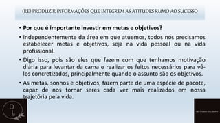 (RE) PRODUZIR INFORMAÇÕES QUE INTEGREM AS ATITUDES RUMO AO SUCESSO
• Por que é importante investir em metas e objetivos?
• Independentemente da área em que atuemos, todos nós precisamos
estabelecer metas e objetivos, seja na vida pessoal ou na vida
profissional.
• Digo isso, pois são eles que fazem com que tenhamos motivação
diária para levantar da cama e realizar os feitos necessários para vê-
los concretizados, principalmente quando o assunto são os objetivos.
• As metas, sonhos e objetivos, fazem parte de uma espécie de pacote,
capaz de nos tornar seres cada vez mais realizados em nossa
trajetória pela vida.
 