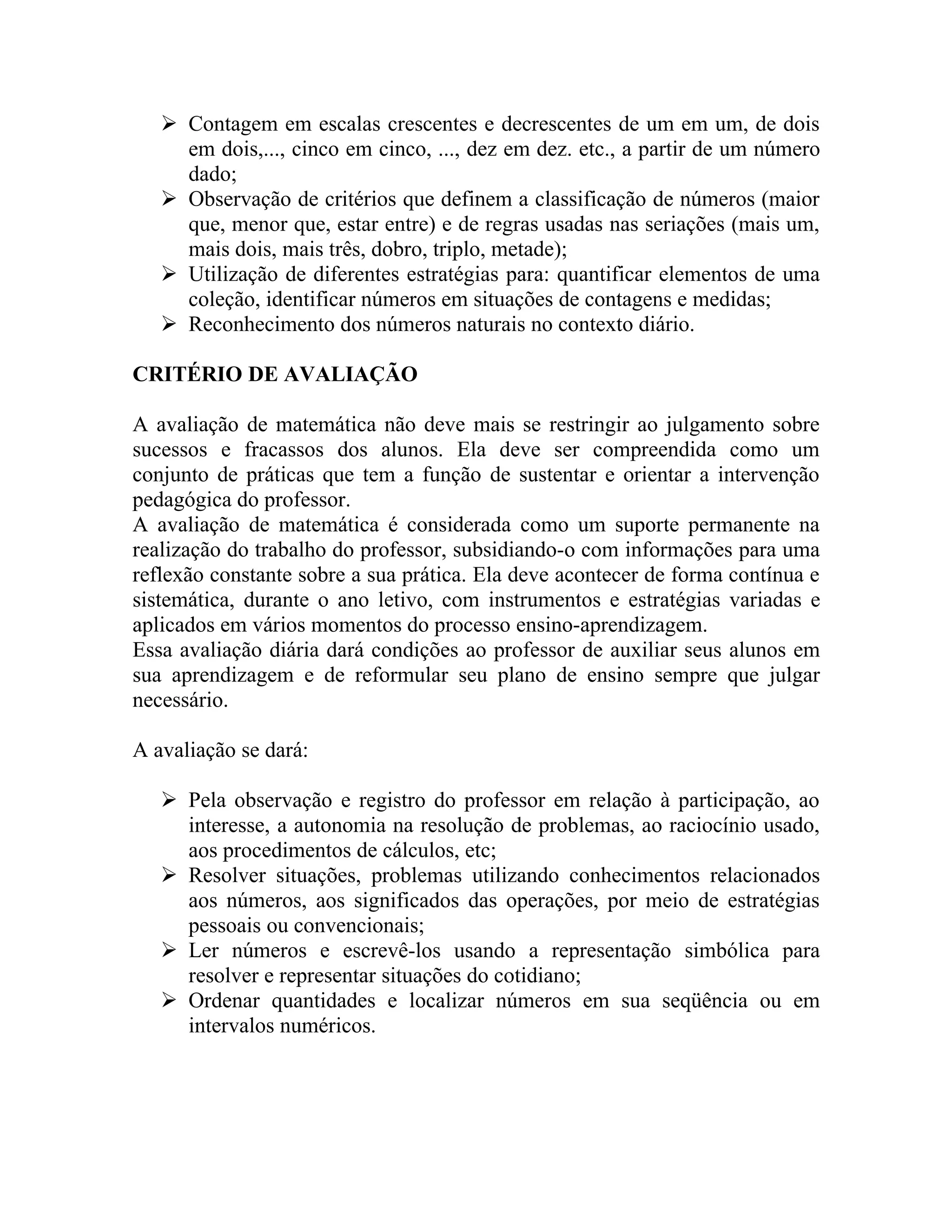  Contagem em escalas crescentes e decrescentes de um em um, de dois
     em dois,..., cinco em cinco, ..., dez em dez. etc., a partir de um número
     dado;
    Observação de critérios que definem a classificação de números (maior
     que, menor que, estar entre) e de regras usadas nas seriações (mais um,
     mais dois, mais três, dobro, triplo, metade);
    Utilização de diferentes estratégias para: quantificar elementos de uma
     coleção, identificar números em situações de contagens e medidas;
    Reconhecimento dos números naturais no contexto diário.

CRITÉRIO DE AVALIAÇÃO

A avaliação de matemática não deve mais se restringir ao julgamento sobre
sucessos e fracassos dos alunos. Ela deve ser compreendida como um
conjunto de práticas que tem a função de sustentar e orientar a intervenção
pedagógica do professor.
A avaliação de matemática é considerada como um suporte permanente na
realização do trabalho do professor, subsidiando-o com informações para uma
reflexão constante sobre a sua prática. Ela deve acontecer de forma contínua e
sistemática, durante o ano letivo, com instrumentos e estratégias variadas e
aplicados em vários momentos do processo ensino-aprendizagem.
Essa avaliação diária dará condições ao professor de auxiliar seus alunos em
sua aprendizagem e de reformular seu plano de ensino sempre que julgar
necessário.

A avaliação se dará:

    Pela observação e registro do professor em relação à participação, ao
     interesse, a autonomia na resolução de problemas, ao raciocínio usado,
     aos procedimentos de cálculos, etc;
    Resolver situações, problemas utilizando conhecimentos relacionados
     aos números, aos significados das operações, por meio de estratégias
     pessoais ou convencionais;
    Ler números e escrevê-los usando a representação simbólica para
     resolver e representar situações do cotidiano;
    Ordenar quantidades e localizar números em sua seqüência ou em
     intervalos numéricos.
 