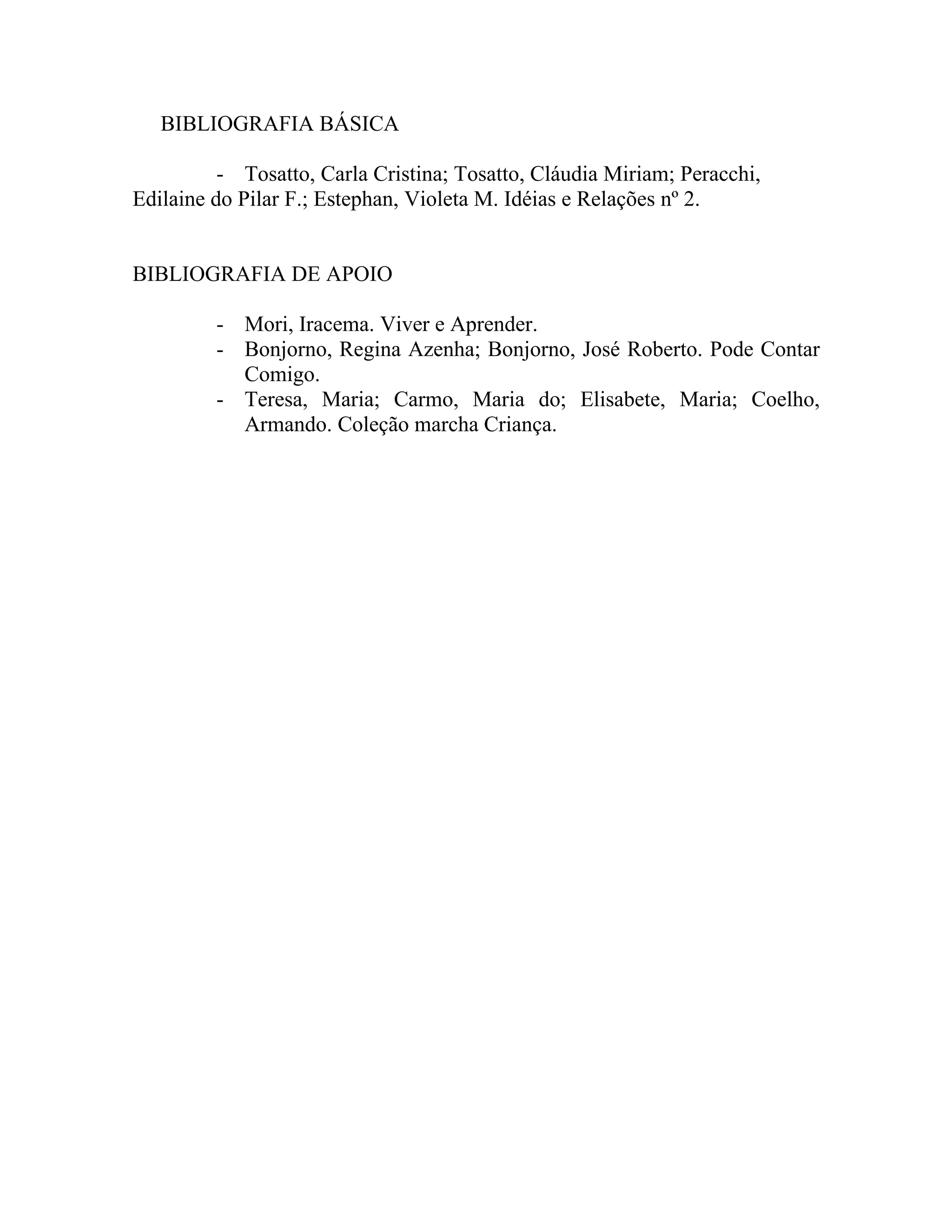 BIBLIOGRAFIA BÁSICA

          - Tosatto, Carla Cristina; Tosatto, Cláudia Miriam; Peracchi,
Edilaine do Pilar F.; Estephan, Violeta M. Idéias e Relações nº 2.


BIBLIOGRAFIA DE APOIO

         - Mori, Iracema. Viver e Aprender.
         - Bonjorno, Regina Azenha; Bonjorno, José Roberto. Pode Contar
           Comigo.
         - Teresa, Maria; Carmo, Maria do; Elisabete, Maria; Coelho,
           Armando. Coleção marcha Criança.
 