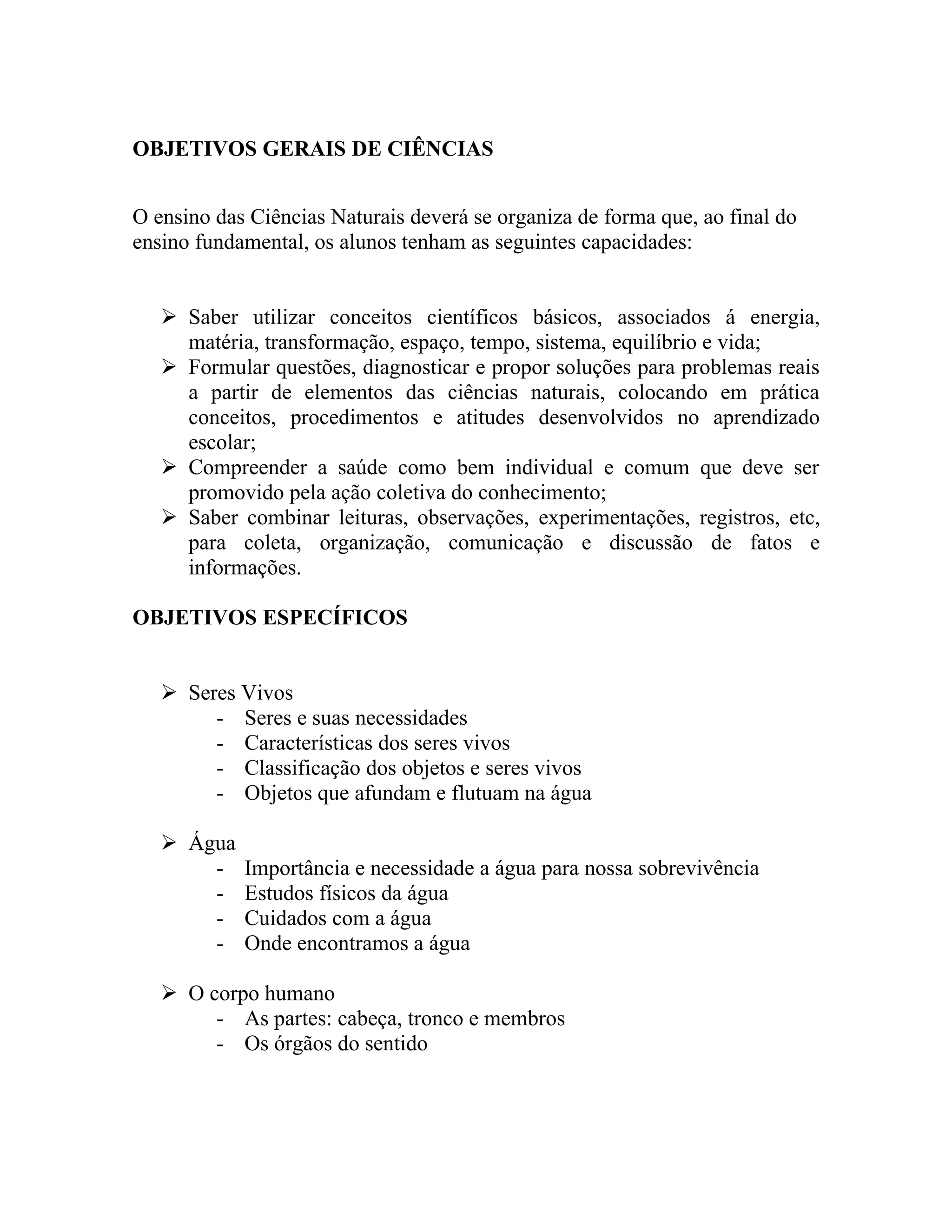 OBJETIVOS GERAIS DE CIÊNCIAS


O ensino das Ciências Naturais deverá se organiza de forma que, ao final do
ensino fundamental, os alunos tenham as seguintes capacidades:


    Saber utilizar conceitos científicos básicos, associados á energia,
     matéria, transformação, espaço, tempo, sistema, equilíbrio e vida;
    Formular questões, diagnosticar e propor soluções para problemas reais
     a partir de elementos das ciências naturais, colocando em prática
     conceitos, procedimentos e atitudes desenvolvidos no aprendizado
     escolar;
    Compreender a saúde como bem individual e comum que deve ser
     promovido pela ação coletiva do conhecimento;
    Saber combinar leituras, observações, experimentações, registros, etc,
     para coleta, organização, comunicação e discussão de fatos e
     informações.

OBJETIVOS ESPECÍFICOS


    Seres Vivos
        - Seres e suas necessidades
        - Características dos seres vivos
        - Classificação dos objetos e seres vivos
        - Objetos que afundam e flutuam na água

    Água
       -    Importância e necessidade a água para nossa sobrevivência
       -    Estudos físicos da água
       -    Cuidados com a água
       -    Onde encontramos a água

    O corpo humano
        - As partes: cabeça, tronco e membros
        - Os órgãos do sentido
 