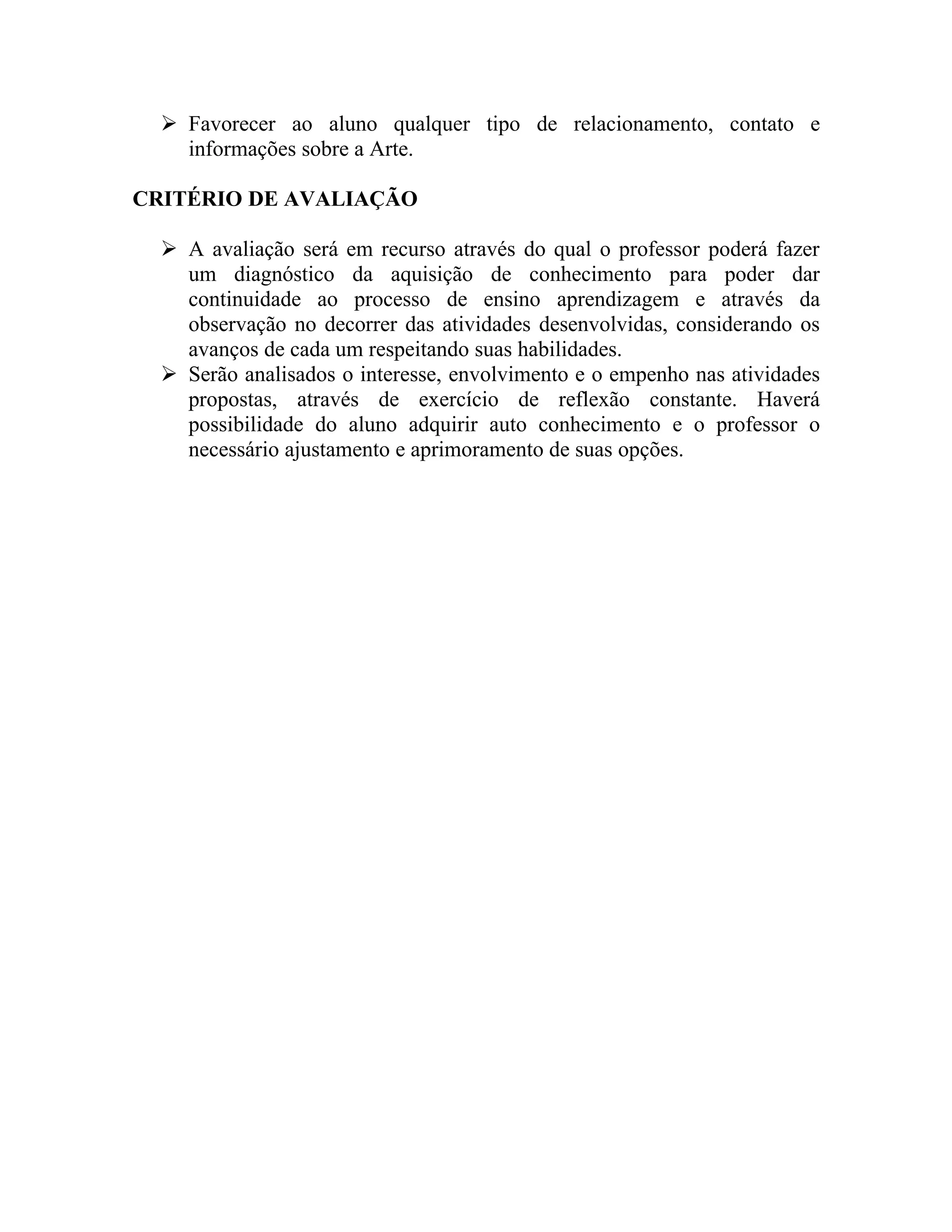  Favorecer ao aluno qualquer tipo de relacionamento, contato e
    informações sobre a Arte.

CRITÉRIO DE AVALIAÇÃO

   A avaliação será em recurso através do qual o professor poderá fazer
    um diagnóstico da aquisição de conhecimento para poder dar
    continuidade ao processo de ensino aprendizagem e através da
    observação no decorrer das atividades desenvolvidas, considerando os
    avanços de cada um respeitando suas habilidades.
   Serão analisados o interesse, envolvimento e o empenho nas atividades
    propostas, através de exercício de reflexão constante. Haverá
    possibilidade do aluno adquirir auto conhecimento e o professor o
    necessário ajustamento e aprimoramento de suas opções.
 