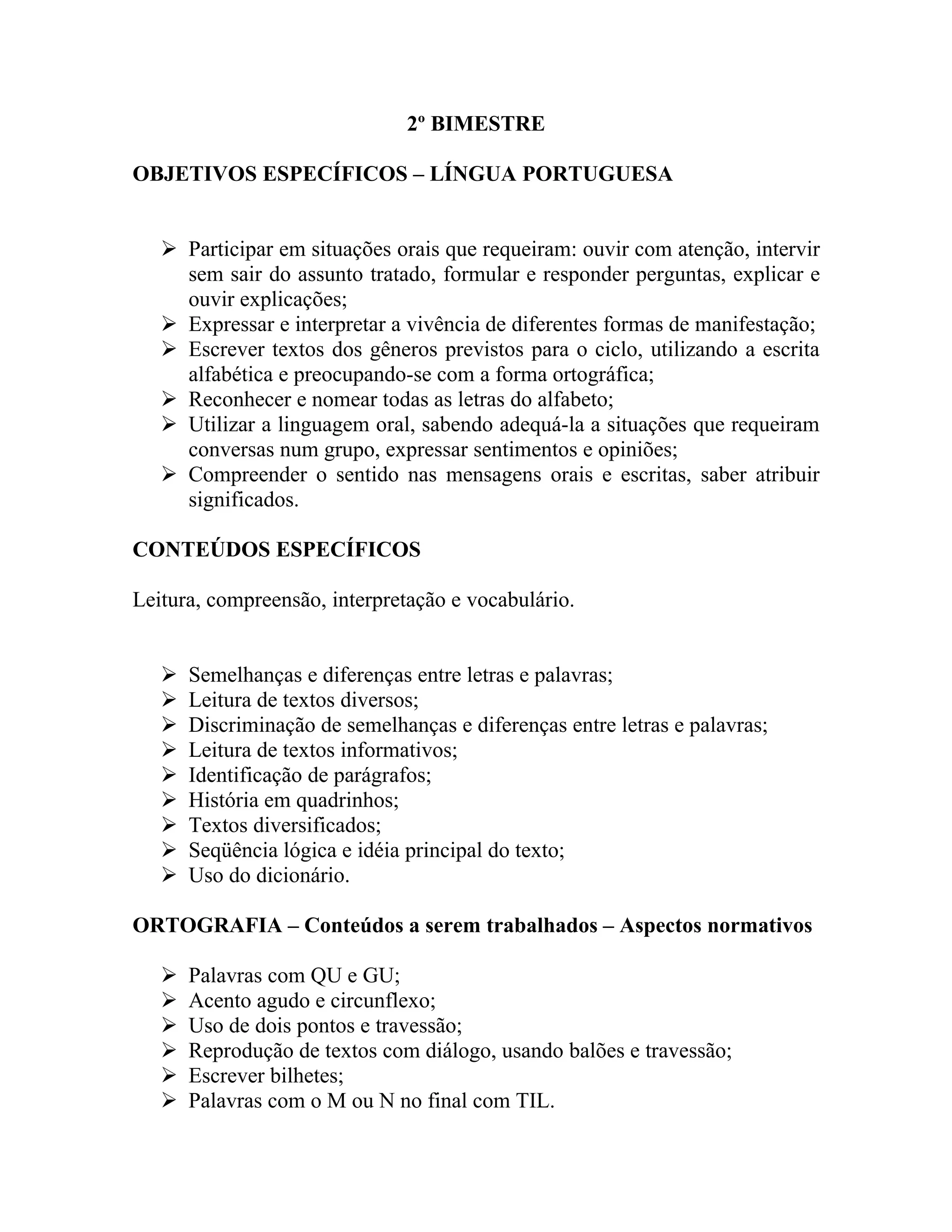 2º BIMESTRE

OBJETIVOS ESPECÍFICOS – LÍNGUA PORTUGUESA


    Participar em situações orais que requeiram: ouvir com atenção, intervir
     sem sair do assunto tratado, formular e responder perguntas, explicar e
     ouvir explicações;
    Expressar e interpretar a vivência de diferentes formas de manifestação;
    Escrever textos dos gêneros previstos para o ciclo, utilizando a escrita
     alfabética e preocupando-se com a forma ortográfica;
    Reconhecer e nomear todas as letras do alfabeto;
    Utilizar a linguagem oral, sabendo adequá-la a situações que requeiram
     conversas num grupo, expressar sentimentos e opiniões;
    Compreender o sentido nas mensagens orais e escritas, saber atribuir
     significados.

CONTEÚDOS ESPECÍFICOS

Leitura, compreensão, interpretação e vocabulário.


      Semelhanças e diferenças entre letras e palavras;
      Leitura de textos diversos;
      Discriminação de semelhanças e diferenças entre letras e palavras;
      Leitura de textos informativos;
      Identificação de parágrafos;
      História em quadrinhos;
      Textos diversificados;
      Seqüência lógica e idéia principal do texto;
      Uso do dicionário.

ORTOGRAFIA – Conteúdos a serem trabalhados – Aspectos normativos

      Palavras com QU e GU;
      Acento agudo e circunflexo;
      Uso de dois pontos e travessão;
      Reprodução de textos com diálogo, usando balões e travessão;
      Escrever bilhetes;
      Palavras com o M ou N no final com TIL.
 