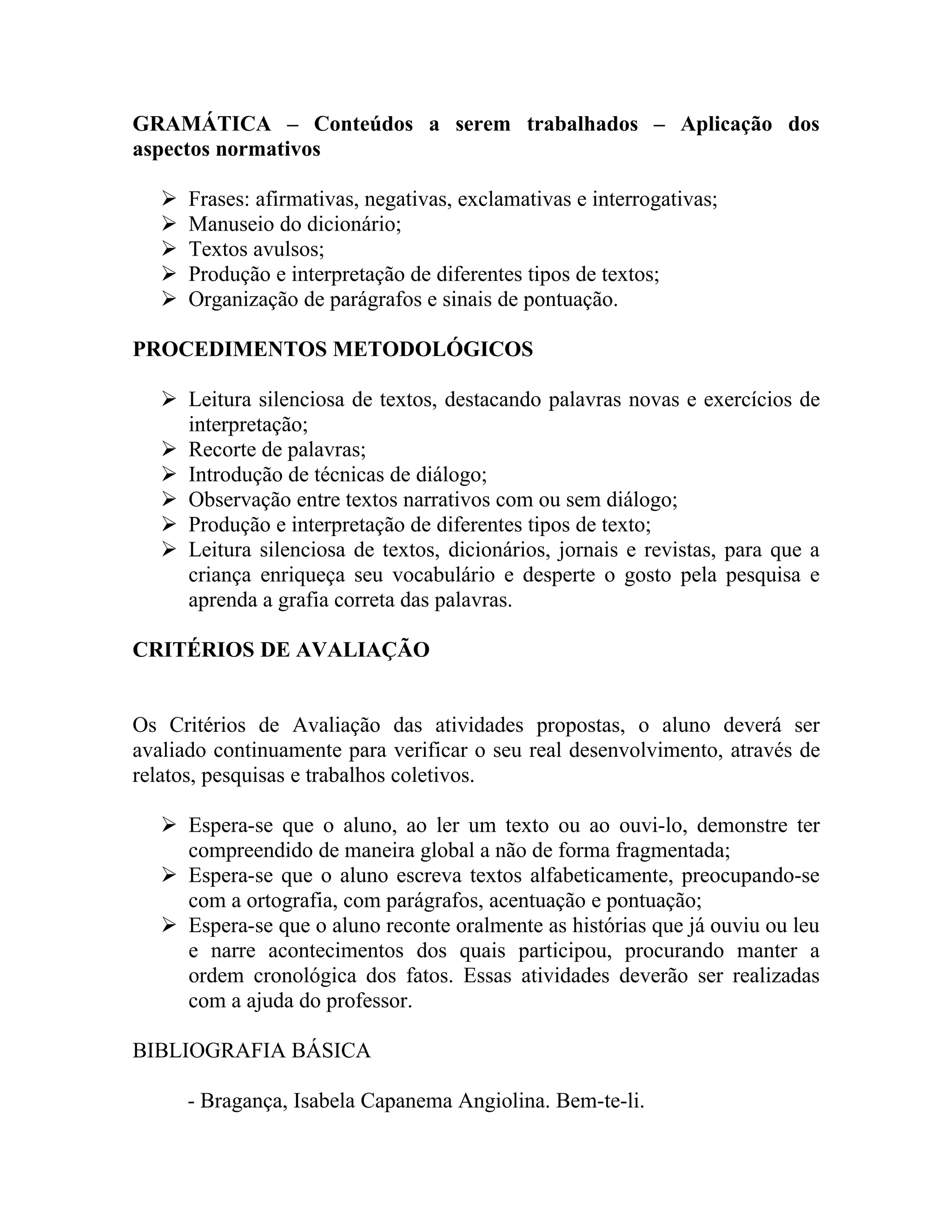 GRAMÁTICA – Conteúdos a serem trabalhados – Aplicação dos
aspectos normativos

      Frases: afirmativas, negativas, exclamativas e interrogativas;
      Manuseio do dicionário;
      Textos avulsos;
      Produção e interpretação de diferentes tipos de textos;
      Organização de parágrafos e sinais de pontuação.

PROCEDIMENTOS METODOLÓGICOS

    Leitura silenciosa de textos, destacando palavras novas e exercícios de
     interpretação;
    Recorte de palavras;
    Introdução de técnicas de diálogo;
    Observação entre textos narrativos com ou sem diálogo;
    Produção e interpretação de diferentes tipos de texto;
    Leitura silenciosa de textos, dicionários, jornais e revistas, para que a
     criança enriqueça seu vocabulário e desperte o gosto pela pesquisa e
     aprenda a grafia correta das palavras.

CRITÉRIOS DE AVALIAÇÃO


Os Critérios de Avaliação das atividades propostas, o aluno deverá ser
avaliado continuamente para verificar o seu real desenvolvimento, através de
relatos, pesquisas e trabalhos coletivos.

    Espera-se que o aluno, ao ler um texto ou ao ouvi-lo, demonstre ter
     compreendido de maneira global a não de forma fragmentada;
    Espera-se que o aluno escreva textos alfabeticamente, preocupando-se
     com a ortografia, com parágrafos, acentuação e pontuação;
    Espera-se que o aluno reconte oralmente as histórias que já ouviu ou leu
     e narre acontecimentos dos quais participou, procurando manter a
     ordem cronológica dos fatos. Essas atividades deverão ser realizadas
     com a ajuda do professor.

BIBLIOGRAFIA BÁSICA

       - Bragança, Isabela Capanema Angiolina. Bem-te-li.
 