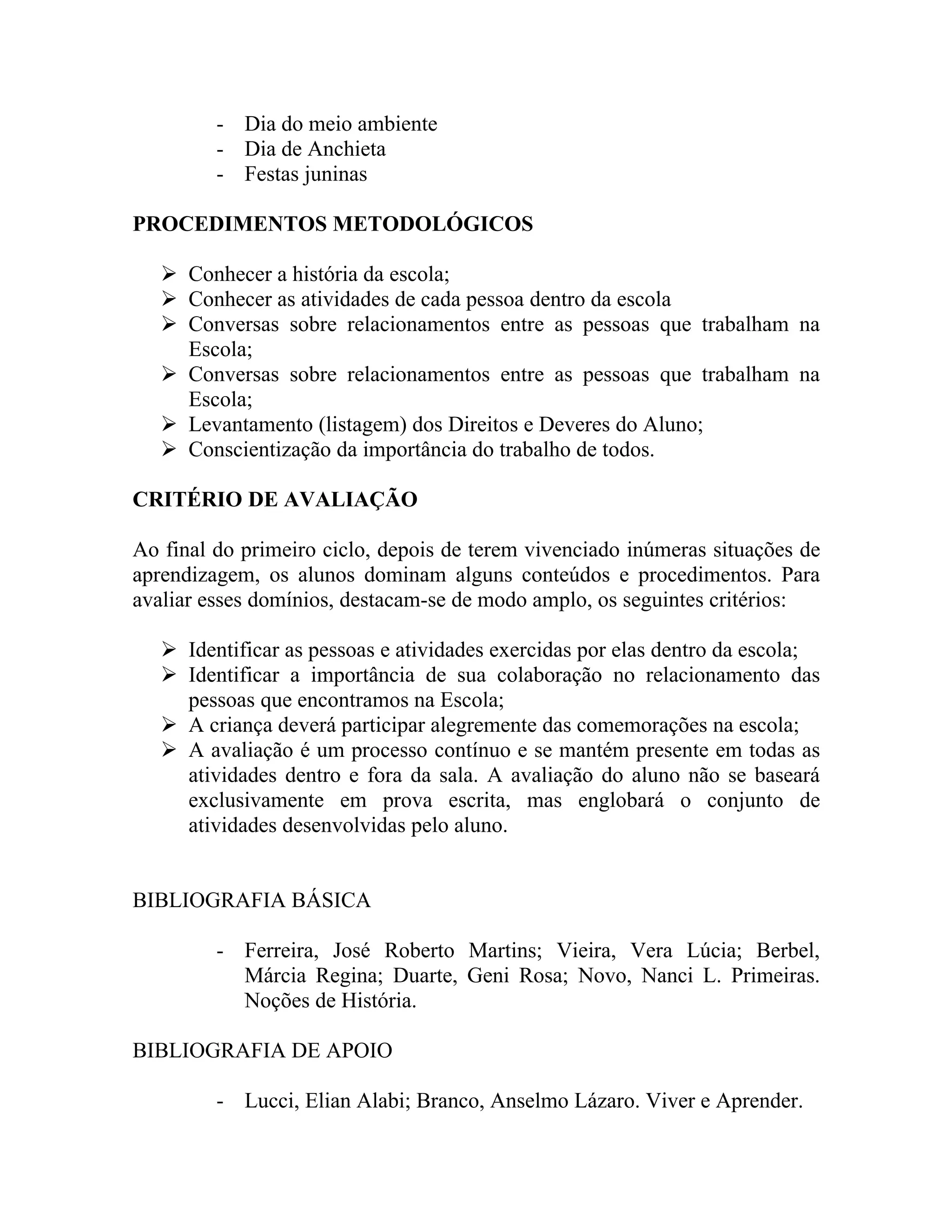 - Dia do meio ambiente
         - Dia de Anchieta
         - Festas juninas

PROCEDIMENTOS METODOLÓGICOS

    Conhecer a história da escola;
    Conhecer as atividades de cada pessoa dentro da escola
    Conversas sobre relacionamentos entre as pessoas que trabalham na
     Escola;
    Conversas sobre relacionamentos entre as pessoas que trabalham na
     Escola;
    Levantamento (listagem) dos Direitos e Deveres do Aluno;
    Conscientização da importância do trabalho de todos.

CRITÉRIO DE AVALIAÇÃO

Ao final do primeiro ciclo, depois de terem vivenciado inúmeras situações de
aprendizagem, os alunos dominam alguns conteúdos e procedimentos. Para
avaliar esses domínios, destacam-se de modo amplo, os seguintes critérios:

    Identificar as pessoas e atividades exercidas por elas dentro da escola;
    Identificar a importância de sua colaboração no relacionamento das
     pessoas que encontramos na Escola;
    A criança deverá participar alegremente das comemorações na escola;
    A avaliação é um processo contínuo e se mantém presente em todas as
     atividades dentro e fora da sala. A avaliação do aluno não se baseará
     exclusivamente em prova escrita, mas englobará o conjunto de
     atividades desenvolvidas pelo aluno.


BIBLIOGRAFIA BÁSICA

         - Ferreira, José Roberto Martins; Vieira, Vera Lúcia; Berbel,
           Márcia Regina; Duarte, Geni Rosa; Novo, Nanci L. Primeiras.
           Noções de História.

BIBLIOGRAFIA DE APOIO

         - Lucci, Elian Alabi; Branco, Anselmo Lázaro. Viver e Aprender.
 