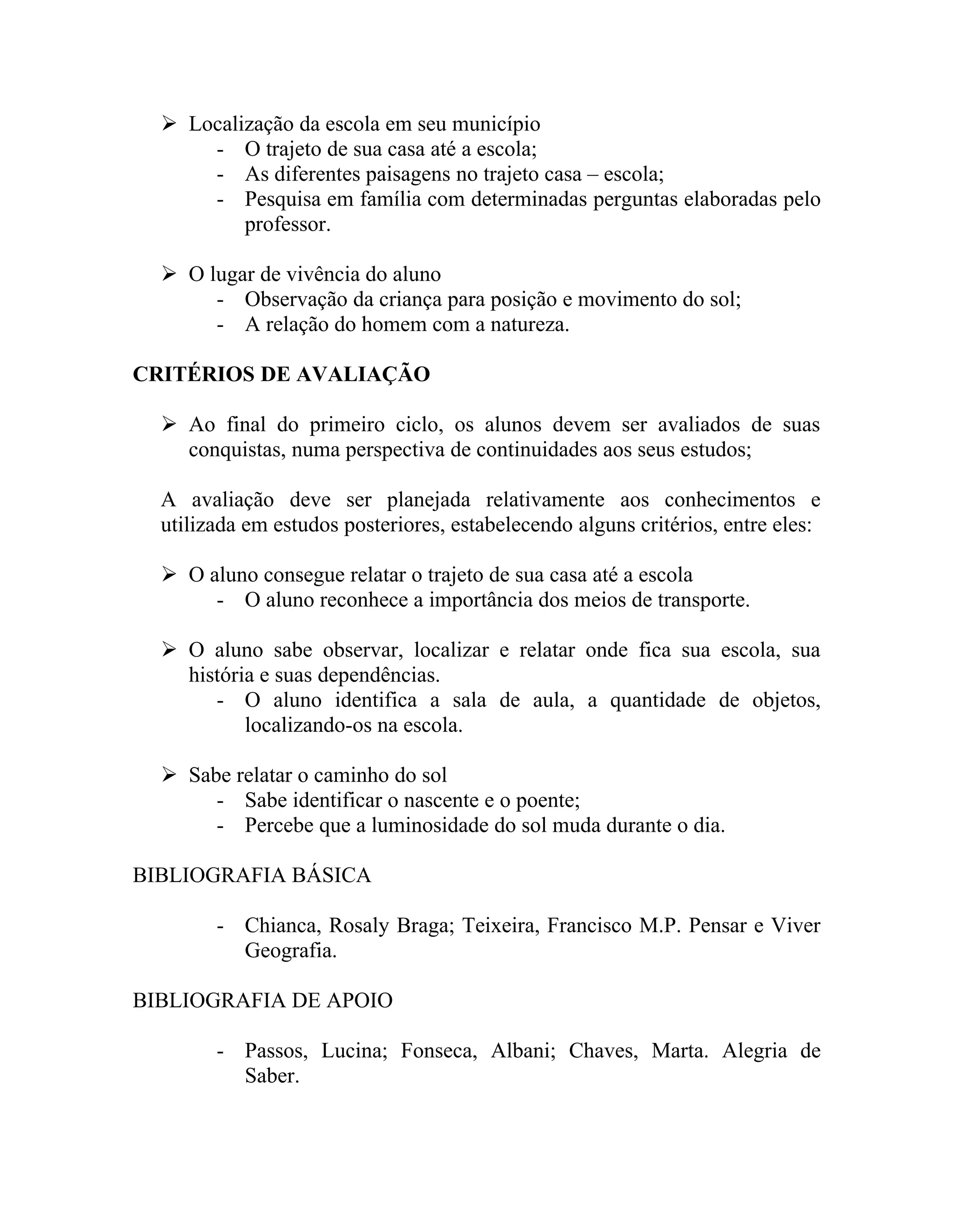  Localização da escola em seu município
      - O trajeto de sua casa até a escola;
      - As diferentes paisagens no trajeto casa – escola;
      - Pesquisa em família com determinadas perguntas elaboradas pelo
          professor.

   O lugar de vivência do aluno
       - Observação da criança para posição e movimento do sol;
       - A relação do homem com a natureza.

CRITÉRIOS DE AVALIAÇÃO

   Ao final do primeiro ciclo, os alunos devem ser avaliados de suas
    conquistas, numa perspectiva de continuidades aos seus estudos;

  A avaliação deve ser planejada relativamente aos conhecimentos e
  utilizada em estudos posteriores, estabelecendo alguns critérios, entre eles:

   O aluno consegue relatar o trajeto de sua casa até a escola
       - O aluno reconhece a importância dos meios de transporte.

   O aluno sabe observar, localizar e relatar onde fica sua escola, sua
    história e suas dependências.
       - O aluno identifica a sala de aula, a quantidade de objetos,
           localizando-os na escola.

   Sabe relatar o caminho do sol
       - Sabe identificar o nascente e o poente;
       - Percebe que a luminosidade do sol muda durante o dia.

BIBLIOGRAFIA BÁSICA

        - Chianca, Rosaly Braga; Teixeira, Francisco M.P. Pensar e Viver
          Geografia.

BIBLIOGRAFIA DE APOIO

        - Passos, Lucina; Fonseca, Albani; Chaves, Marta. Alegria de
          Saber.
 