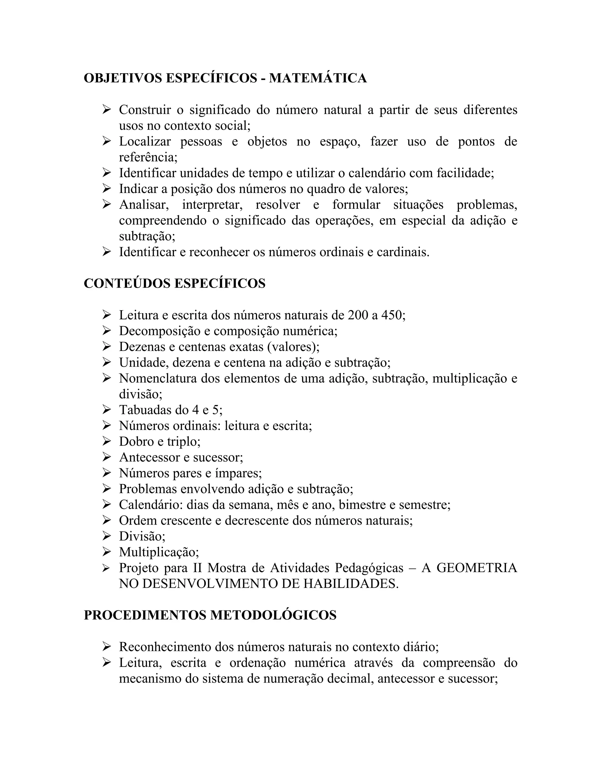 OBJETIVOS ESPECÍFICOS - MATEMÁTICA

   Construir o significado do número natural a partir de seus diferentes
    usos no contexto social;
   Localizar pessoas e objetos no espaço, fazer uso de pontos de
    referência;
   Identificar unidades de tempo e utilizar o calendário com facilidade;
   Indicar a posição dos números no quadro de valores;
   Analisar, interpretar, resolver e formular situações problemas,
    compreendendo o significado das operações, em especial da adição e
    subtração;
   Identificar e reconhecer os números ordinais e cardinais.

CONTEÚDOS ESPECÍFICOS

     Leitura e escrita dos números naturais de 200 a 450;
     Decomposição e composição numérica;
     Dezenas e centenas exatas (valores);
     Unidade, dezena e centena na adição e subtração;
     Nomenclatura dos elementos de uma adição, subtração, multiplicação e
      divisão;
     Tabuadas do 4 e 5;
     Números ordinais: leitura e escrita;
     Dobro e triplo;
     Antecessor e sucessor;
     Números pares e ímpares;
     Problemas envolvendo adição e subtração;
     Calendário: dias da semana, mês e ano, bimestre e semestre;
     Ordem crescente e decrescente dos números naturais;
     Divisão;
     Multiplicação;
     Projeto para II Mostra de Atividades Pedagógicas – A GEOMETRIA
      NO DESENVOLVIMENTO DE HABILIDADES.

PROCEDIMENTOS METODOLÓGICOS

   Reconhecimento dos números naturais no contexto diário;
   Leitura, escrita e ordenação numérica através da compreensão do
    mecanismo do sistema de numeração decimal, antecessor e sucessor;
 