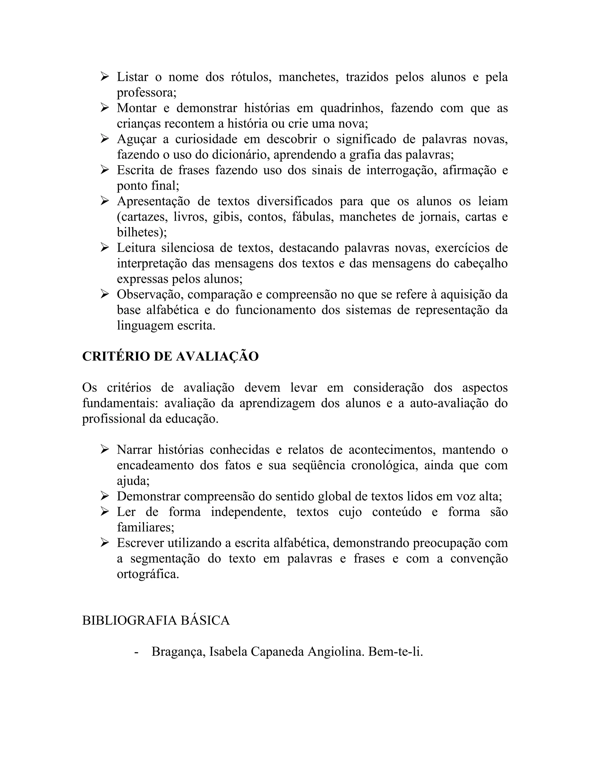  Listar o nome dos rótulos, manchetes, trazidos pelos alunos e pela
    professora;
   Montar e demonstrar histórias em quadrinhos, fazendo com que as
    crianças recontem a história ou crie uma nova;
   Aguçar a curiosidade em descobrir o significado de palavras novas,
    fazendo o uso do dicionário, aprendendo a grafia das palavras;
   Escrita de frases fazendo uso dos sinais de interrogação, afirmação e
    ponto final;
   Apresentação de textos diversificados para que os alunos os leiam
    (cartazes, livros, gibis, contos, fábulas, manchetes de jornais, cartas e
    bilhetes);
   Leitura silenciosa de textos, destacando palavras novas, exercícios de
    interpretação das mensagens dos textos e das mensagens do cabeçalho
    expressas pelos alunos;
   Observação, comparação e compreensão no que se refere à aquisição da
    base alfabética e do funcionamento dos sistemas de representação da
    linguagem escrita.

CRITÉRIO DE AVALIAÇÃO

Os critérios de avaliação devem levar em consideração dos aspectos
fundamentais: avaliação da aprendizagem dos alunos e a auto-avaliação do
profissional da educação.

   Narrar histórias conhecidas e relatos de acontecimentos, mantendo o
    encadeamento dos fatos e sua seqüência cronológica, ainda que com
    ajuda;
   Demonstrar compreensão do sentido global de textos lidos em voz alta;
   Ler de forma independente, textos cujo conteúdo e forma são
    familiares;
   Escrever utilizando a escrita alfabética, demonstrando preocupação com
    a segmentação do texto em palavras e frases e com a convenção
    ortográfica.


BIBLIOGRAFIA BÁSICA

        - Bragança, Isabela Capaneda Angiolina. Bem-te-li.
 