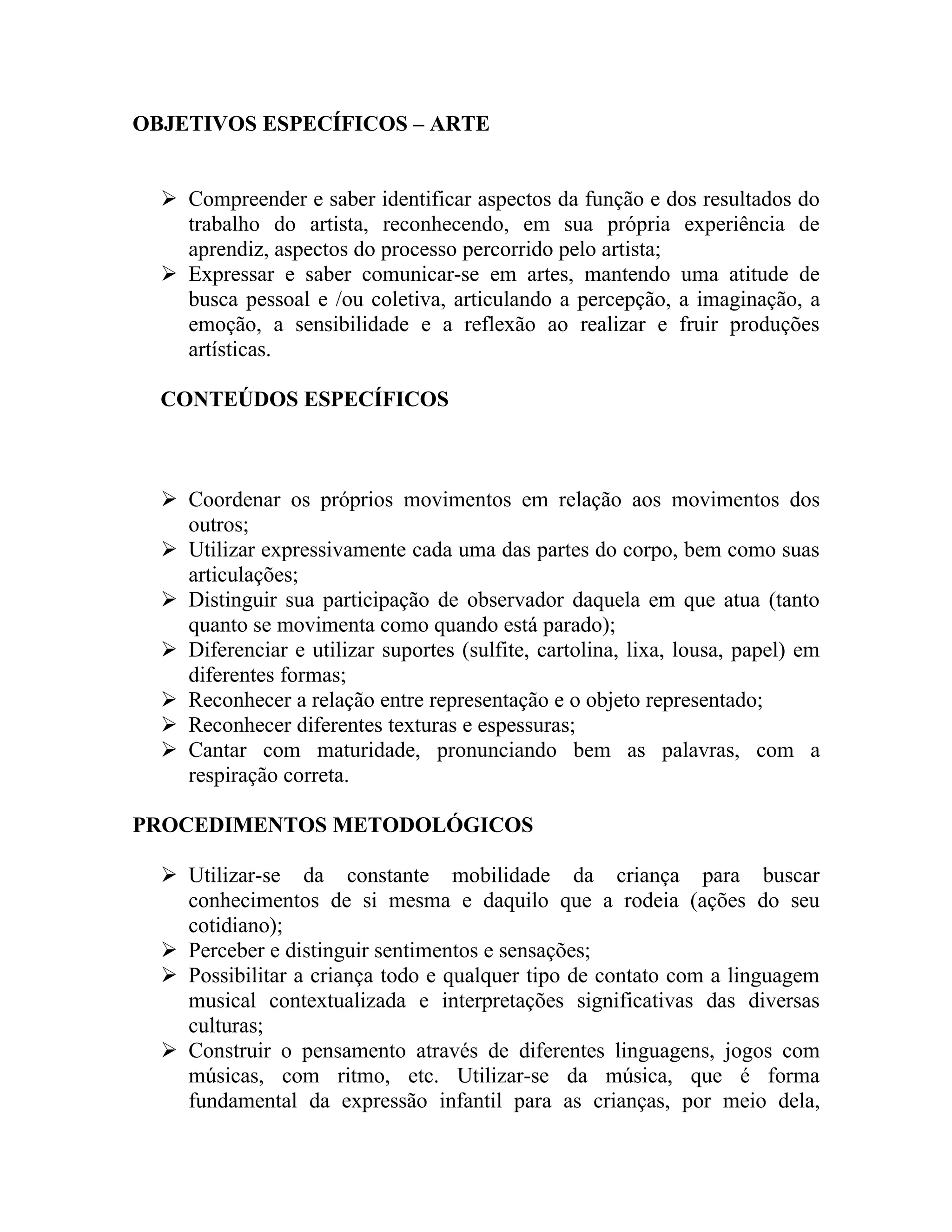 OBJETIVOS ESPECÍFICOS – ARTE


   Compreender e saber identificar aspectos da função e dos resultados do
    trabalho do artista, reconhecendo, em sua própria experiência de
    aprendiz, aspectos do processo percorrido pelo artista;
   Expressar e saber comunicar-se em artes, mantendo uma atitude de
    busca pessoal e /ou coletiva, articulando a percepção, a imaginação, a
    emoção, a sensibilidade e a reflexão ao realizar e fruir produções
    artísticas.

  CONTEÚDOS ESPECÍFICOS



   Coordenar os próprios movimentos em relação aos movimentos dos
    outros;
   Utilizar expressivamente cada uma das partes do corpo, bem como suas
    articulações;
   Distinguir sua participação de observador daquela em que atua (tanto
    quanto se movimenta como quando está parado);
   Diferenciar e utilizar suportes (sulfite, cartolina, lixa, lousa, papel) em
    diferentes formas;
   Reconhecer a relação entre representação e o objeto representado;
   Reconhecer diferentes texturas e espessuras;
   Cantar com maturidade, pronunciando bem as palavras, com a
    respiração correta.

PROCEDIMENTOS METODOLÓGICOS

   Utilizar-se da constante mobilidade da criança para buscar
    conhecimentos de si mesma e daquilo que a rodeia (ações do seu
    cotidiano);
   Perceber e distinguir sentimentos e sensações;
   Possibilitar a criança todo e qualquer tipo de contato com a linguagem
    musical contextualizada e interpretações significativas das diversas
    culturas;
   Construir o pensamento através de diferentes linguagens, jogos com
    músicas, com ritmo, etc. Utilizar-se da música, que é forma
    fundamental da expressão infantil para as crianças, por meio dela,
 