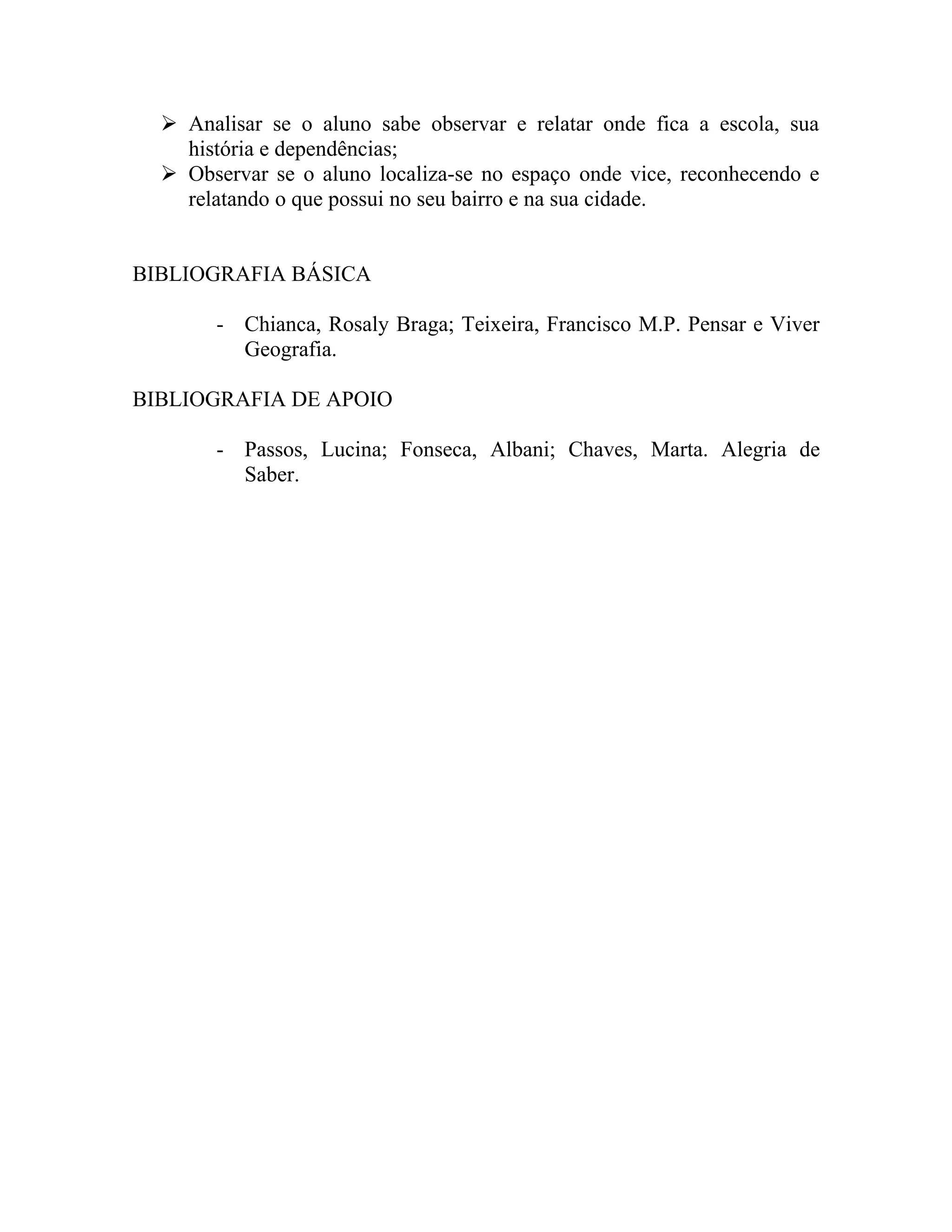  Analisar se o aluno sabe observar e relatar onde fica a escola, sua
    história e dependências;
   Observar se o aluno localiza-se no espaço onde vice, reconhecendo e
    relatando o que possui no seu bairro e na sua cidade.


BIBLIOGRAFIA BÁSICA

       - Chianca, Rosaly Braga; Teixeira, Francisco M.P. Pensar e Viver
         Geografia.

BIBLIOGRAFIA DE APOIO

       - Passos, Lucina; Fonseca, Albani; Chaves, Marta. Alegria de
         Saber.
 