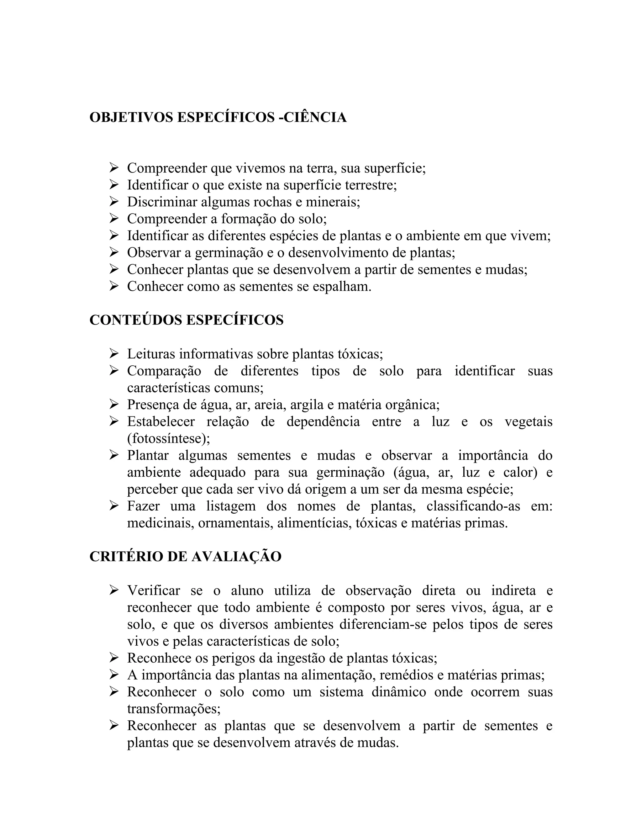 OBJETIVOS ESPECÍFICOS -CIÊNCIA


     Compreender que vivemos na terra, sua superfície;
     Identificar o que existe na superfície terrestre;
     Discriminar algumas rochas e minerais;
     Compreender a formação do solo;
     Identificar as diferentes espécies de plantas e o ambiente em que vivem;
     Observar a germinação e o desenvolvimento de plantas;
     Conhecer plantas que se desenvolvem a partir de sementes e mudas;
     Conhecer como as sementes se espalham.

CONTEÚDOS ESPECÍFICOS

   Leituras informativas sobre plantas tóxicas;
   Comparação de diferentes tipos de solo para identificar suas
    características comuns;
   Presença de água, ar, areia, argila e matéria orgânica;
   Estabelecer relação de dependência entre a luz e os vegetais
    (fotossíntese);
   Plantar algumas sementes e mudas e observar a importância do
    ambiente adequado para sua germinação (água, ar, luz e calor) e
    perceber que cada ser vivo dá origem a um ser da mesma espécie;
   Fazer uma listagem dos nomes de plantas, classificando-as em:
    medicinais, ornamentais, alimentícias, tóxicas e matérias primas.

CRITÉRIO DE AVALIAÇÃO

   Verificar se o aluno utiliza de observação direta ou indireta e
    reconhecer que todo ambiente é composto por seres vivos, água, ar e
    solo, e que os diversos ambientes diferenciam-se pelos tipos de seres
    vivos e pelas características de solo;
   Reconhece os perigos da ingestão de plantas tóxicas;
   A importância das plantas na alimentação, remédios e matérias primas;
   Reconhecer o solo como um sistema dinâmico onde ocorrem suas
    transformações;
   Reconhecer as plantas que se desenvolvem a partir de sementes e
    plantas que se desenvolvem através de mudas.
 