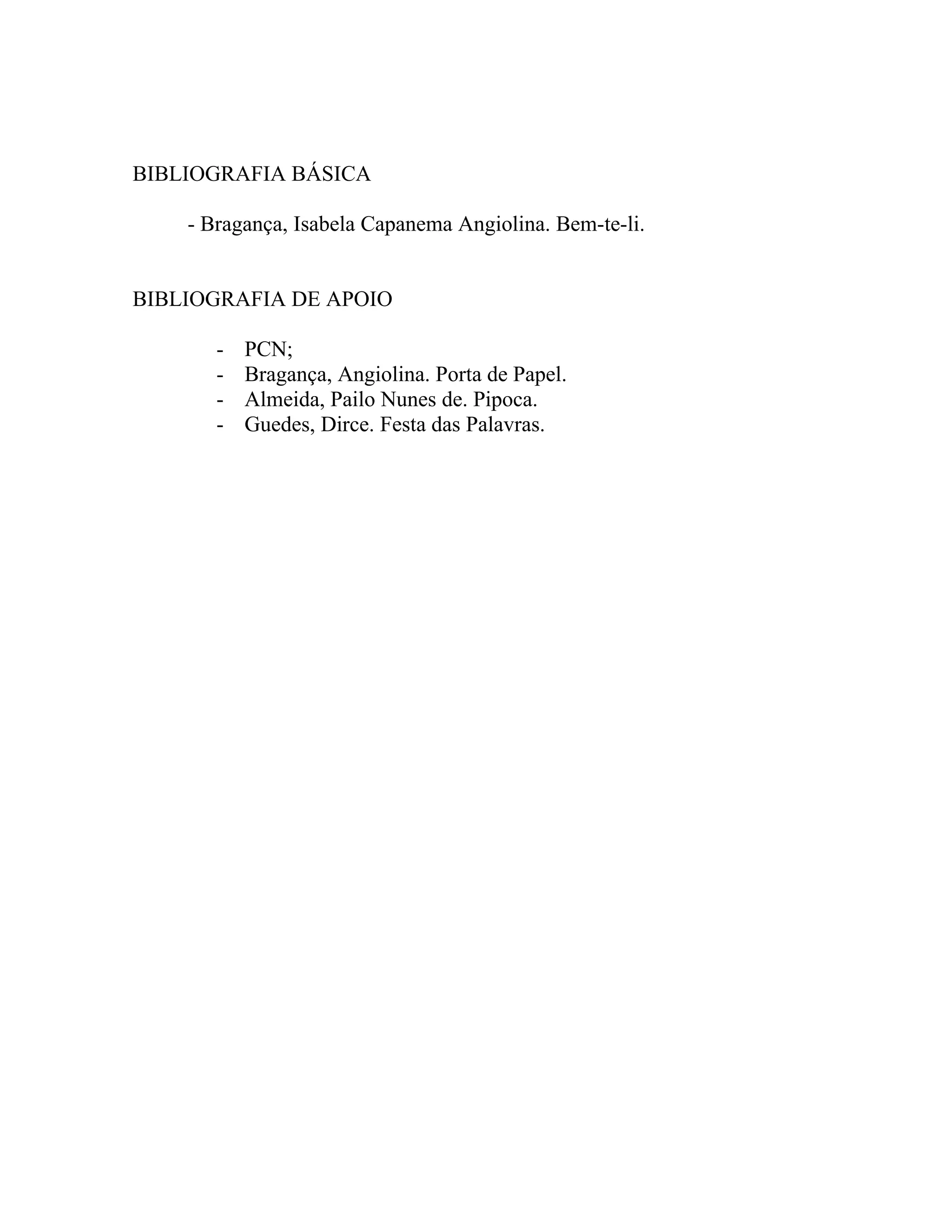 BIBLIOGRAFIA BÁSICA

    - Bragança, Isabela Capanema Angiolina. Bem-te-li.


BIBLIOGRAFIA DE APOIO

       -   PCN;
       -   Bragança, Angiolina. Porta de Papel.
       -   Almeida, Pailo Nunes de. Pipoca.
       -   Guedes, Dirce. Festa das Palavras.
 
