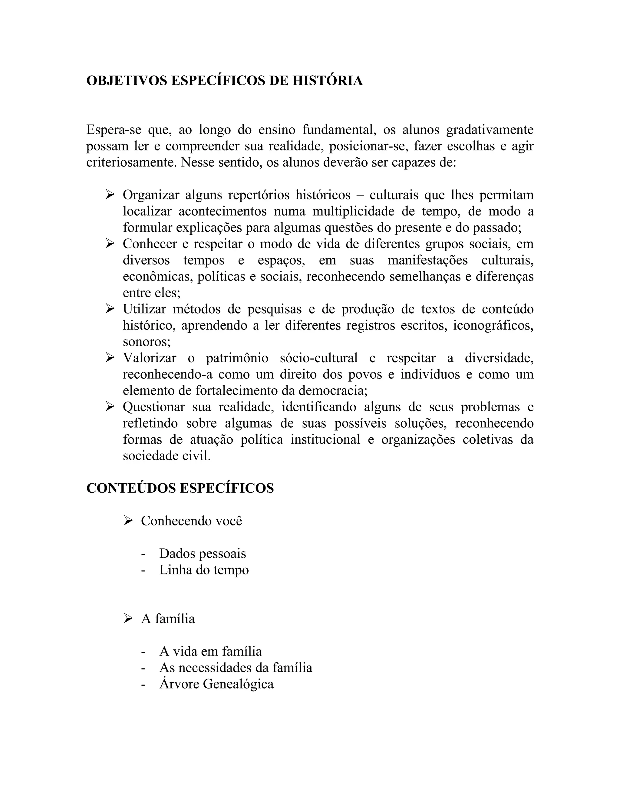 OBJETIVOS ESPECÍFICOS DE HISTÓRIA


Espera-se que, ao longo do ensino fundamental, os alunos gradativamente
possam ler e compreender sua realidade, posicionar-se, fazer escolhas e agir
criteriosamente. Nesse sentido, os alunos deverão ser capazes de:

    Organizar alguns repertórios históricos – culturais que lhes permitam
     localizar acontecimentos numa multiplicidade de tempo, de modo a
     formular explicações para algumas questões do presente e do passado;
    Conhecer e respeitar o modo de vida de diferentes grupos sociais, em
     diversos tempos e espaços, em suas manifestações culturais,
     econômicas, políticas e sociais, reconhecendo semelhanças e diferenças
     entre eles;
    Utilizar métodos de pesquisas e de produção de textos de conteúdo
     histórico, aprendendo a ler diferentes registros escritos, iconográficos,
     sonoros;
    Valorizar o patrimônio sócio-cultural e respeitar a diversidade,
     reconhecendo-a como um direito dos povos e indivíduos e como um
     elemento de fortalecimento da democracia;
    Questionar sua realidade, identificando alguns de seus problemas e
     refletindo sobre algumas de suas possíveis soluções, reconhecendo
     formas de atuação política institucional e organizações coletivas da
     sociedade civil.

CONTEÚDOS ESPECÍFICOS

       Conhecendo você

         - Dados pessoais
         - Linha do tempo


       A família

         - A vida em família
         - As necessidades da família
         - Árvore Genealógica
 
