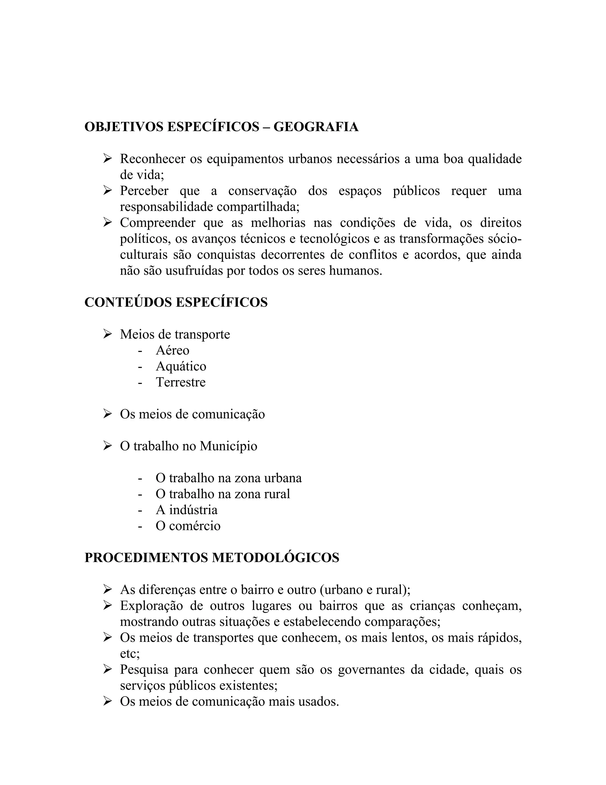 OBJETIVOS ESPECÍFICOS – GEOGRAFIA

   Reconhecer os equipamentos urbanos necessários a uma boa qualidade
    de vida;
   Perceber que a conservação dos espaços públicos requer uma
    responsabilidade compartilhada;
   Compreender que as melhorias nas condições de vida, os direitos
    políticos, os avanços técnicos e tecnológicos e as transformações sócio-
    culturais são conquistas decorrentes de conflitos e acordos, que ainda
    não são usufruídas por todos os seres humanos.

CONTEÚDOS ESPECÍFICOS

   Meios de transporte
      - Aéreo
      - Aquático
      - Terrestre

   Os meios de comunicação

   O trabalho no Município

        -   O trabalho na zona urbana
        -   O trabalho na zona rural
        -   A indústria
        -   O comércio

PROCEDIMENTOS METODOLÓGICOS

   As diferenças entre o bairro e outro (urbano e rural);
   Exploração de outros lugares ou bairros que as crianças conheçam,
    mostrando outras situações e estabelecendo comparações;
   Os meios de transportes que conhecem, os mais lentos, os mais rápidos,
    etc;
   Pesquisa para conhecer quem são os governantes da cidade, quais os
    serviços públicos existentes;
   Os meios de comunicação mais usados.
 