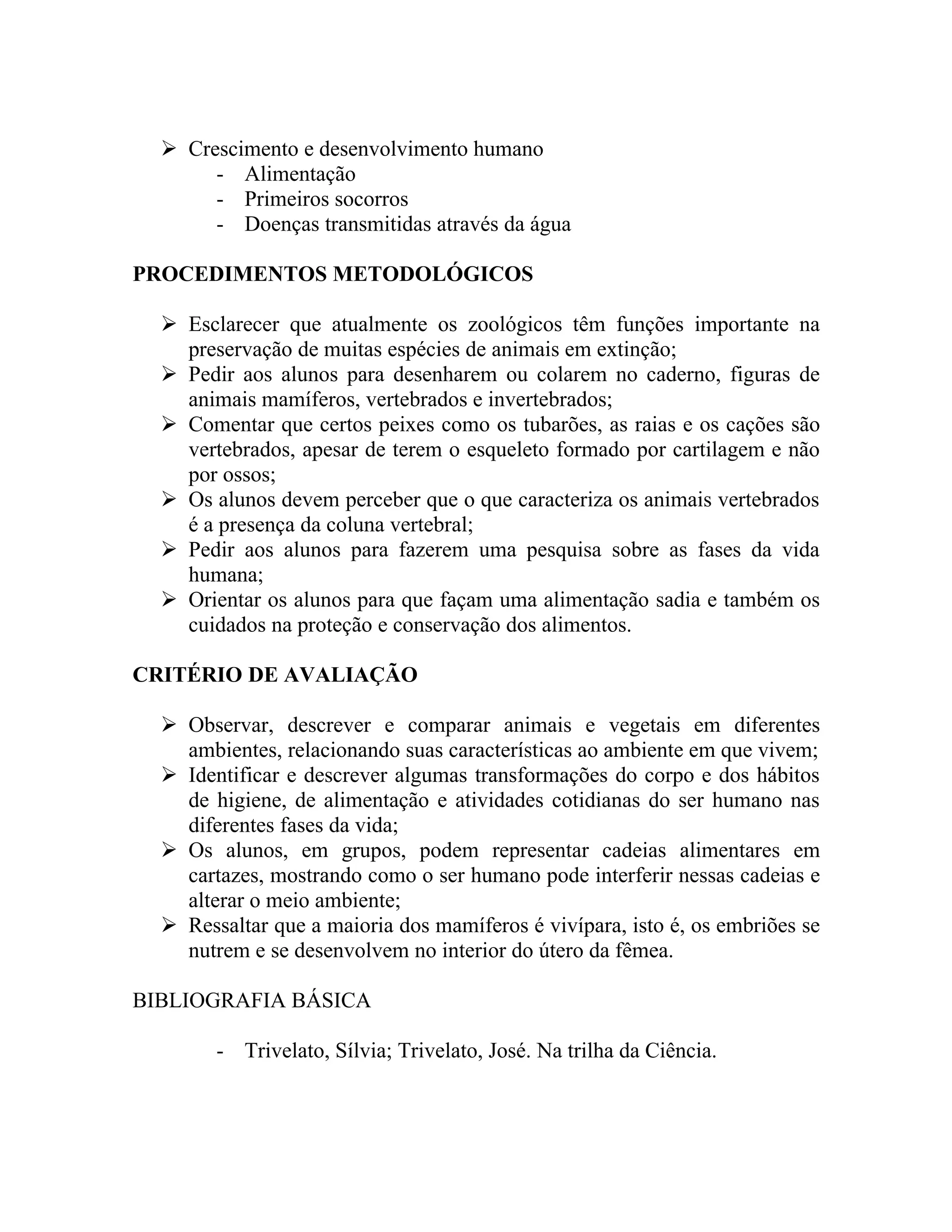  Crescimento e desenvolvimento humano
       - Alimentação
       - Primeiros socorros
       - Doenças transmitidas através da água

PROCEDIMENTOS METODOLÓGICOS

   Esclarecer que atualmente os zoológicos têm funções importante na
    preservação de muitas espécies de animais em extinção;
   Pedir aos alunos para desenharem ou colarem no caderno, figuras de
    animais mamíferos, vertebrados e invertebrados;
   Comentar que certos peixes como os tubarões, as raias e os cações são
    vertebrados, apesar de terem o esqueleto formado por cartilagem e não
    por ossos;
   Os alunos devem perceber que o que caracteriza os animais vertebrados
    é a presença da coluna vertebral;
   Pedir aos alunos para fazerem uma pesquisa sobre as fases da vida
    humana;
   Orientar os alunos para que façam uma alimentação sadia e também os
    cuidados na proteção e conservação dos alimentos.

CRITÉRIO DE AVALIAÇÃO

   Observar, descrever e comparar animais e vegetais em diferentes
    ambientes, relacionando suas características ao ambiente em que vivem;
   Identificar e descrever algumas transformações do corpo e dos hábitos
    de higiene, de alimentação e atividades cotidianas do ser humano nas
    diferentes fases da vida;
   Os alunos, em grupos, podem representar cadeias alimentares em
    cartazes, mostrando como o ser humano pode interferir nessas cadeias e
    alterar o meio ambiente;
   Ressaltar que a maioria dos mamíferos é vivípara, isto é, os embriões se
    nutrem e se desenvolvem no interior do útero da fêmea.

BIBLIOGRAFIA BÁSICA

        - Trivelato, Sílvia; Trivelato, José. Na trilha da Ciência.
 