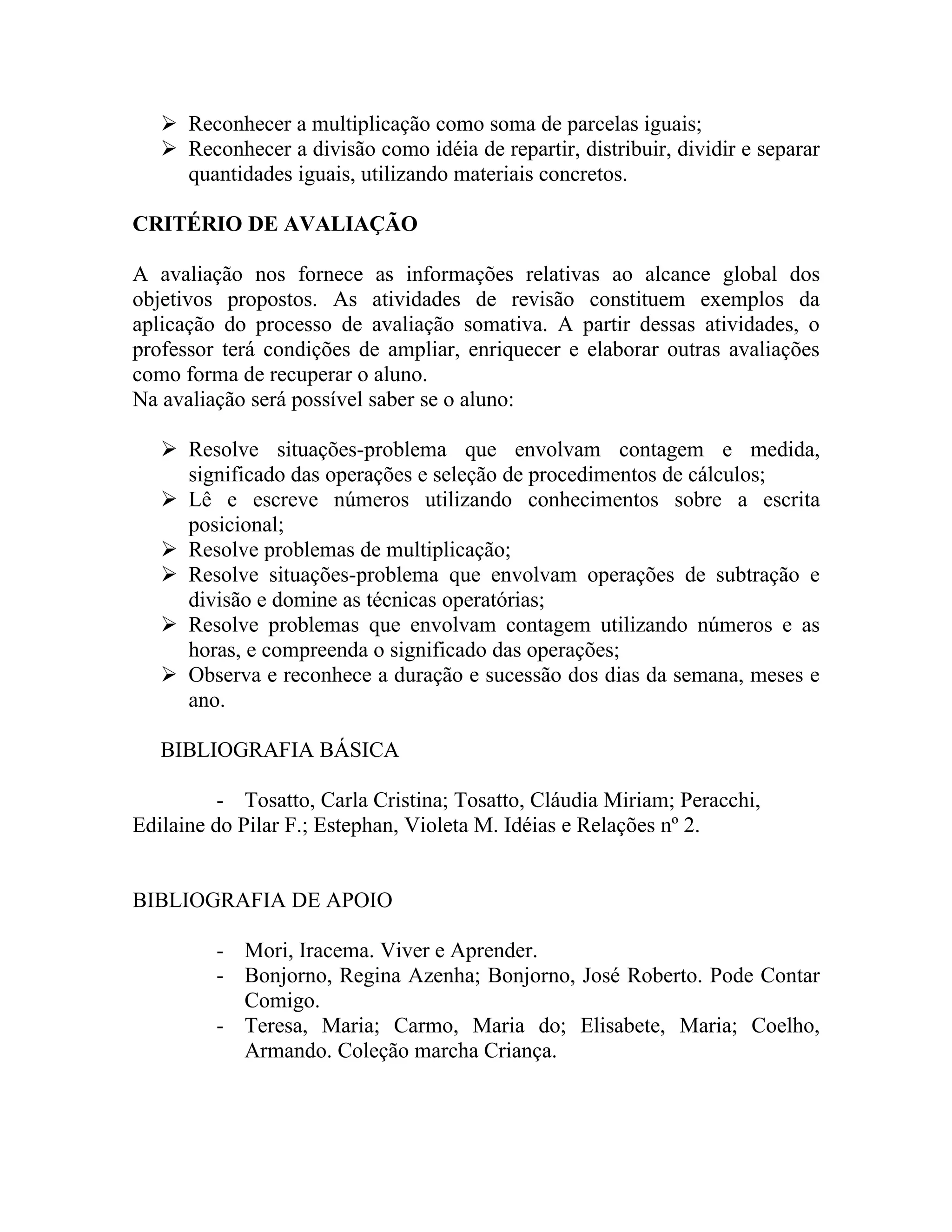  Reconhecer a multiplicação como soma de parcelas iguais;
    Reconhecer a divisão como idéia de repartir, distribuir, dividir e separar
     quantidades iguais, utilizando materiais concretos.

CRITÉRIO DE AVALIAÇÃO

A avaliação nos fornece as informações relativas ao alcance global dos
objetivos propostos. As atividades de revisão constituem exemplos da
aplicação do processo de avaliação somativa. A partir dessas atividades, o
professor terá condições de ampliar, enriquecer e elaborar outras avaliações
como forma de recuperar o aluno.
Na avaliação será possível saber se o aluno:

    Resolve situações-problema que envolvam contagem e medida,
     significado das operações e seleção de procedimentos de cálculos;
    Lê e escreve números utilizando conhecimentos sobre a escrita
     posicional;
    Resolve problemas de multiplicação;
    Resolve situações-problema que envolvam operações de subtração e
     divisão e domine as técnicas operatórias;
    Resolve problemas que envolvam contagem utilizando números e as
     horas, e compreenda o significado das operações;
    Observa e reconhece a duração e sucessão dos dias da semana, meses e
     ano.

   BIBLIOGRAFIA BÁSICA

          - Tosatto, Carla Cristina; Tosatto, Cláudia Miriam; Peracchi,
Edilaine do Pilar F.; Estephan, Violeta M. Idéias e Relações nº 2.


BIBLIOGRAFIA DE APOIO

         - Mori, Iracema. Viver e Aprender.
         - Bonjorno, Regina Azenha; Bonjorno, José Roberto. Pode Contar
           Comigo.
         - Teresa, Maria; Carmo, Maria do; Elisabete, Maria; Coelho,
           Armando. Coleção marcha Criança.
 