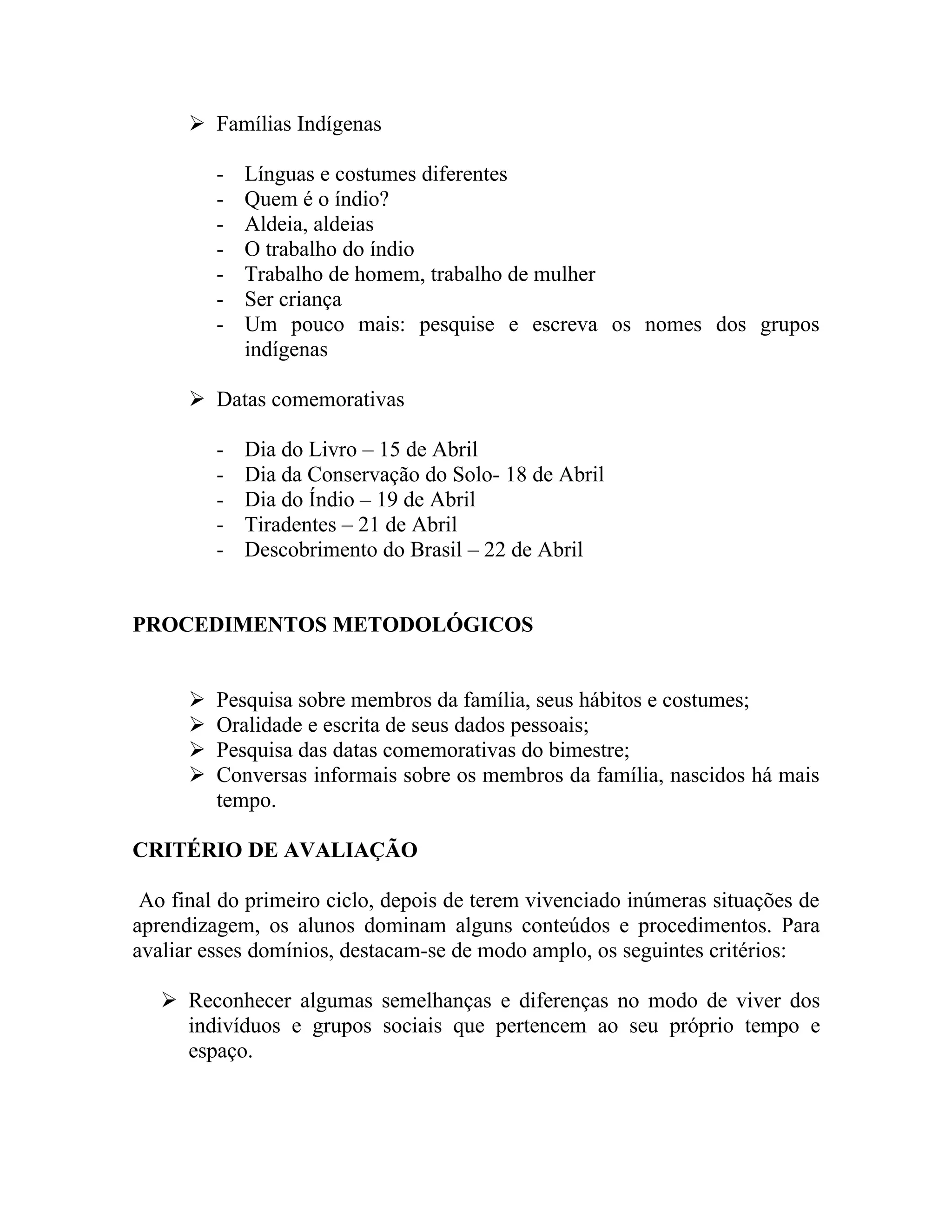  Famílias Indígenas

          -   Línguas e costumes diferentes
          -   Quem é o índio?
          -   Aldeia, aldeias
          -   O trabalho do índio
          -   Trabalho de homem, trabalho de mulher
          -   Ser criança
          -   Um pouco mais: pesquise e escreva os nomes dos grupos
              indígenas

       Datas comemorativas

          -   Dia do Livro – 15 de Abril
          -   Dia da Conservação do Solo- 18 de Abril
          -   Dia do Índio – 19 de Abril
          -   Tiradentes – 21 de Abril
          -   Descobrimento do Brasil – 22 de Abril


PROCEDIMENTOS METODOLÓGICOS


         Pesquisa sobre membros da família, seus hábitos e costumes;
         Oralidade e escrita de seus dados pessoais;
         Pesquisa das datas comemorativas do bimestre;
         Conversas informais sobre os membros da família, nascidos há mais
          tempo.

CRITÉRIO DE AVALIAÇÃO

 Ao final do primeiro ciclo, depois de terem vivenciado inúmeras situações de
aprendizagem, os alunos dominam alguns conteúdos e procedimentos. Para
avaliar esses domínios, destacam-se de modo amplo, os seguintes critérios:

    Reconhecer algumas semelhanças e diferenças no modo de viver dos
     indivíduos e grupos sociais que pertencem ao seu próprio tempo e
     espaço.
 