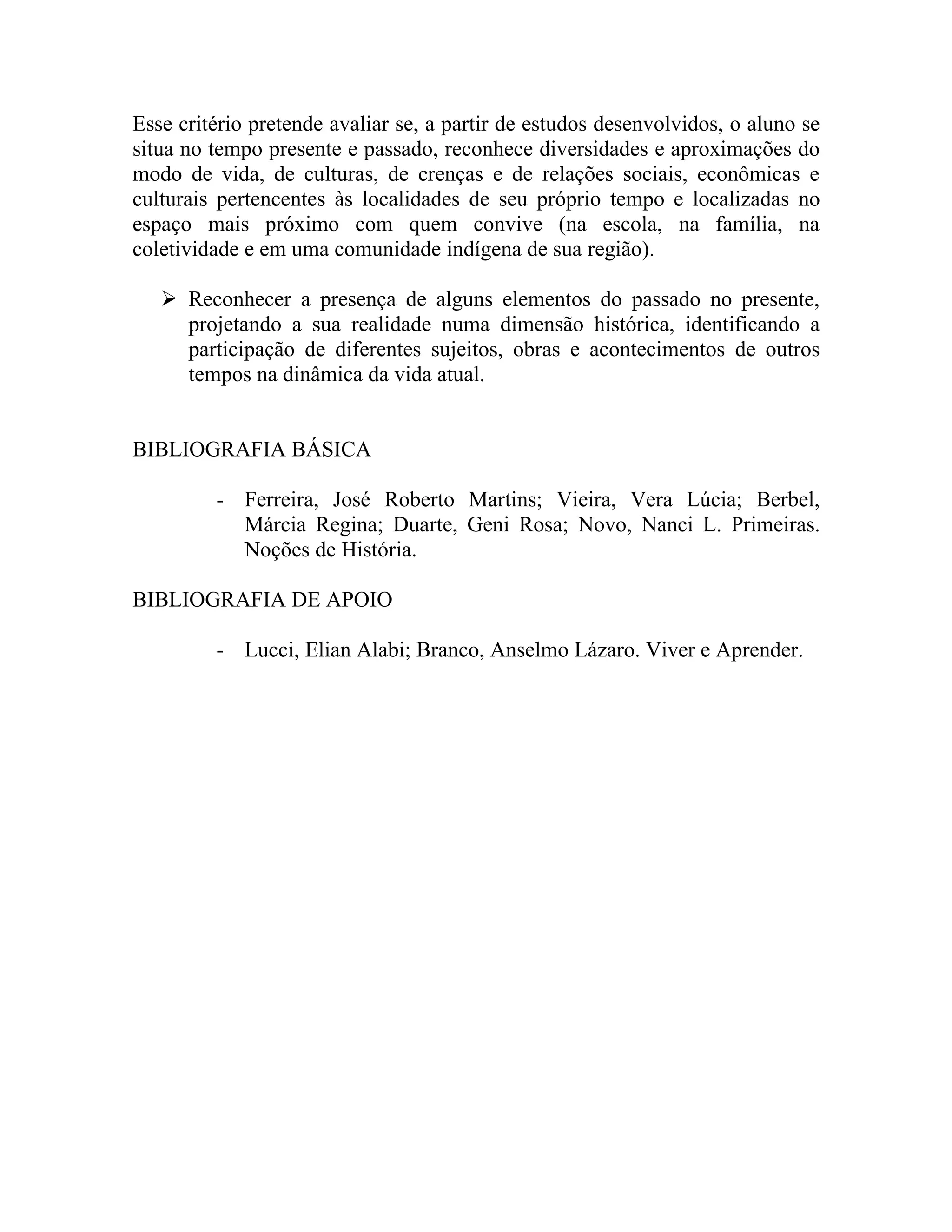 Esse critério pretende avaliar se, a partir de estudos desenvolvidos, o aluno se
situa no tempo presente e passado, reconhece diversidades e aproximações do
modo de vida, de culturas, de crenças e de relações sociais, econômicas e
culturais pertencentes às localidades de seu próprio tempo e localizadas no
espaço mais próximo com quem convive (na escola, na família, na
coletividade e em uma comunidade indígena de sua região).

    Reconhecer a presença de alguns elementos do passado no presente,
     projetando a sua realidade numa dimensão histórica, identificando a
     participação de diferentes sujeitos, obras e acontecimentos de outros
     tempos na dinâmica da vida atual.


BIBLIOGRAFIA BÁSICA

         - Ferreira, José Roberto Martins; Vieira, Vera Lúcia; Berbel,
           Márcia Regina; Duarte, Geni Rosa; Novo, Nanci L. Primeiras.
           Noções de História.

BIBLIOGRAFIA DE APOIO

         - Lucci, Elian Alabi; Branco, Anselmo Lázaro. Viver e Aprender.
 