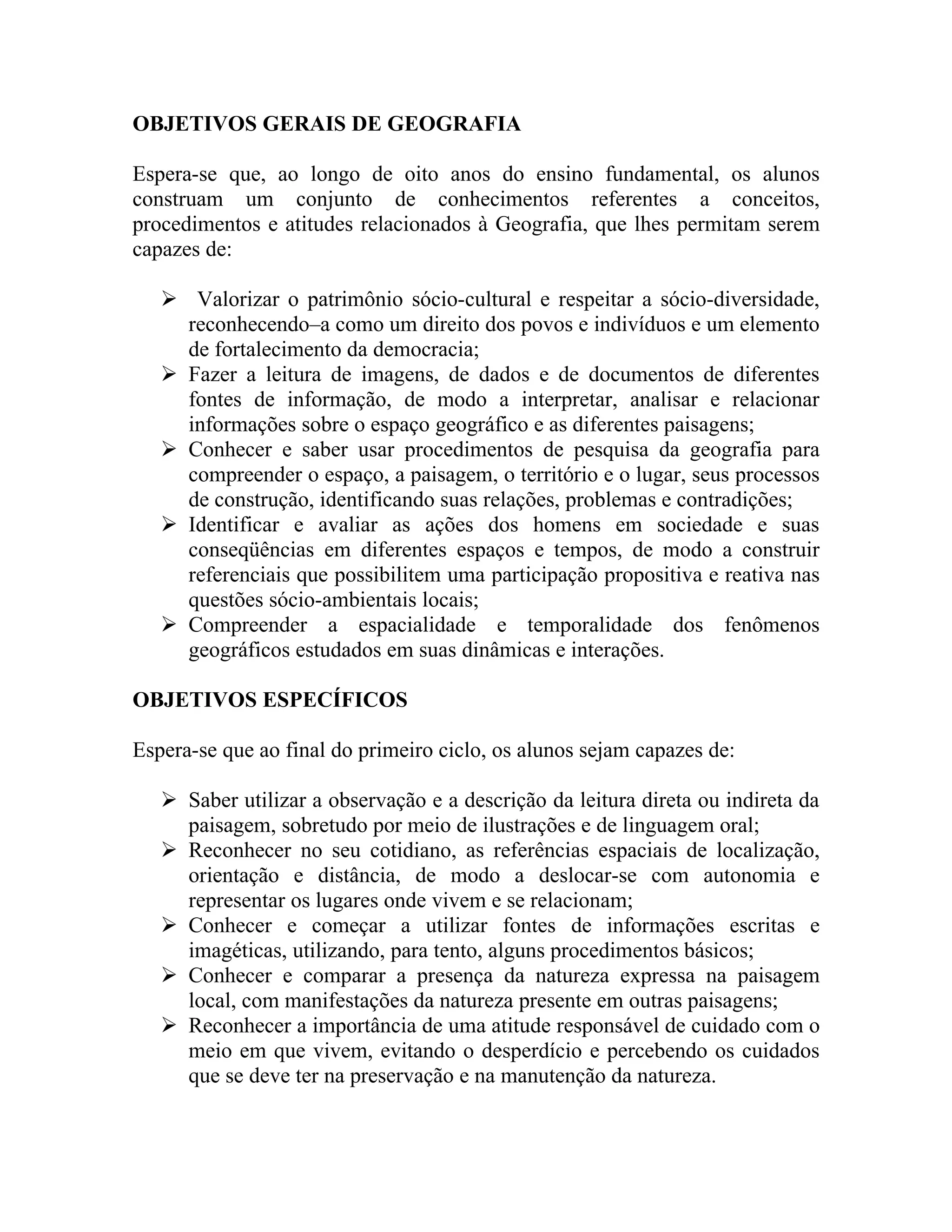 OBJETIVOS GERAIS DE GEOGRAFIA

Espera-se que, ao longo de oito anos do ensino fundamental, os alunos
construam um conjunto de conhecimentos referentes a conceitos,
procedimentos e atitudes relacionados à Geografia, que lhes permitam serem
capazes de:

    Valorizar o patrimônio sócio-cultural e respeitar a sócio-diversidade,
     reconhecendo–a como um direito dos povos e indivíduos e um elemento
     de fortalecimento da democracia;
    Fazer a leitura de imagens, de dados e de documentos de diferentes
     fontes de informação, de modo a interpretar, analisar e relacionar
     informações sobre o espaço geográfico e as diferentes paisagens;
    Conhecer e saber usar procedimentos de pesquisa da geografia para
     compreender o espaço, a paisagem, o território e o lugar, seus processos
     de construção, identificando suas relações, problemas e contradições;
    Identificar e avaliar as ações dos homens em sociedade e suas
     conseqüências em diferentes espaços e tempos, de modo a construir
     referenciais que possibilitem uma participação propositiva e reativa nas
     questões sócio-ambientais locais;
    Compreender a espacialidade e temporalidade dos fenômenos
     geográficos estudados em suas dinâmicas e interações.

OBJETIVOS ESPECÍFICOS

Espera-se que ao final do primeiro ciclo, os alunos sejam capazes de:

    Saber utilizar a observação e a descrição da leitura direta ou indireta da
     paisagem, sobretudo por meio de ilustrações e de linguagem oral;
    Reconhecer no seu cotidiano, as referências espaciais de localização,
     orientação e distância, de modo a deslocar-se com autonomia e
     representar os lugares onde vivem e se relacionam;
    Conhecer e começar a utilizar fontes de informações escritas e
     imagéticas, utilizando, para tento, alguns procedimentos básicos;
    Conhecer e comparar a presença da natureza expressa na paisagem
     local, com manifestações da natureza presente em outras paisagens;
    Reconhecer a importância de uma atitude responsável de cuidado com o
     meio em que vivem, evitando o desperdício e percebendo os cuidados
     que se deve ter na preservação e na manutenção da natureza.
 