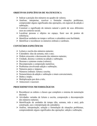 OBJETIVOS ESPECÍFICOS DE MATEMÁTICA

   Indicar a posição dos números no quadro de valores;
   Analisar, interpretar, resolver e formular situações problemas,
    compreender alguns significados das operações, em especial da adição e
    subtração;
   Construir o significado do número natural a partir de seus diferentes
    usos no contexto social;
   Localizar pessoas e objetos no espaço, fazer uso de pontos de
    referência;
   Identificar unidades no tempo e utilizar o calendário com facilidade;
   Identificar e reconhecer os números ordinais e cardinais.

CONTEÚDOS ESPECÍFICOS

     Leitura e escrita dos números naturais;
     Calendário: dias da semana, mês e ano;
     Ordem crescente e decrescente dos números naturais;
     Unidade, dezena e centena na adição e subtração;
     Dezenas e centenas exatas (valores);
     Decomposição e composição numérica;
     Problemas envolvendo adição e subtração;
     Números pares e impares;
     Números ordinais: leitura e escrita;
     Nomenclatura da adição e subtração e sinais convencionais;
     Dobro e triplo;
     Multiplicação por dois e três;
     Antecessor e sucessor.

PROCEDIMENTOS METODOLÓGICOS

   Reconhecer as ordens e classes que compõem o sistema de numeração
    decimal;
   Atividades variadas de leitura e escrita, composição e decomposição
    dos números naturais;
   Identificação de unidades de tempo (dia, semana, mês e ano), pela
    construção, uso e interpretação do calendário;
   Análise, interpretação, solução e formulação de situações problemas,
    compreendendo alguns significados das operações: adição e subtração;
 