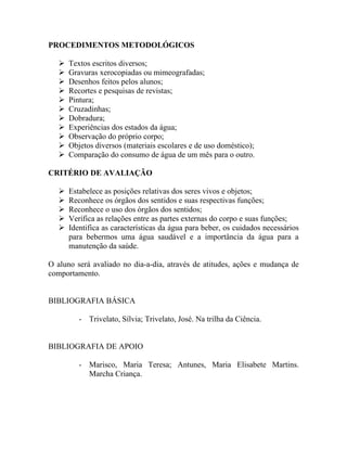 PROCEDIMENTOS METODOLÓGICOS

      Textos escritos diversos;
      Gravuras xerocopiadas ou mimeografadas;
      Desenhos feitos pelos alunos;
      Recortes e pesquisas de revistas;
      Pintura;
      Cruzadinhas;
      Dobradura;
      Experiências dos estados da água;
      Observação do próprio corpo;
      Objetos diversos (materiais escolares e de uso doméstico);
      Comparação do consumo de água de um mês para o outro.

CRITÉRIO DE AVALIAÇÃO

      Estabelece as posições relativas dos seres vivos e objetos;
      Reconhece os órgãos dos sentidos e suas respectivas funções;
      Reconhece o uso dos órgãos dos sentidos;
      Verifica as relações entre as partes externas do corpo e suas funções;
      Identifica as características da água para beber, os cuidados necessários
       para bebermos uma água saudável e a importância da água para a
       manutenção da saúde.

O aluno será avaliado no dia-a-dia, através de atitudes, ações e mudança de
comportamento.


BIBLIOGRAFIA BÁSICA

          - Trivelato, Sílvia; Trivelato, José. Na trilha da Ciência.


BIBLIOGRAFIA DE APOIO

          - Marisco, Maria Teresa; Antunes, Maria Elisabete Martins.
            Marcha Criança.
 