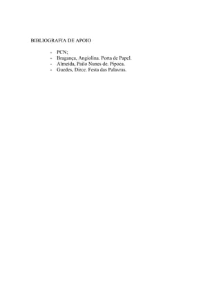 BIBLIOGRAFIA DE APOIO

      -   PCN;
      -   Bragança, Angiolina. Porta de Papel.
      -   Almeida, Pailo Nunes de. Pipoca.
      -   Guedes, Dirce. Festa das Palavras.
 