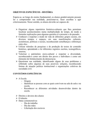 OBJETIVOS ESPECÍFICOS - HISTÓRIA

Espera-se, ao longo do ensino fundamental, os alunos gradativamente possam
ler e compreender sua realidade, posicionar-se, fazer escolhas e agir
criteriosamente. Nesse sentido, os alunos deverão ser capazes de:


    Organizar alguns repertórios histórico-culturais que lhes permitam
     localizar acontecimentos numa multiplicidade de tempo, de modo a
     formular explicações para algumas questões d o presente e do passado;
    Conhecer e respeitar o modo de vida de diferentes grupos sociais, em
     diversos tempos e espaços, em suas manifestações culturais,
     econômicas, políticas e sociais, reconhecendo semelhanças e diferenças
     entre eles;
    Utilizar métodos de pesquisas e de produção de textos de conteúdo
     histórico, aprendendo a ler diferentes registros escritos, iconográficos,
     sonoros;
    Valorizar o patrimônio sócio-cultural e respeitar a diversidade,
     reconhecendo-a como um direito dos povos e indivíduos e como um
     elemento de fortalecimento da democracia;
    Questionar sua realidade, identificando alguns de seus problemas e
     refletindo sobre algumas de suas possíveis soluções, reconhecendo
     formas de atuação política institucional e organizações coletivas da
     sociedade civil.

CONTEÚDOS ESPECÍFICOS

    A Escola
        - Origem
        - Identificar as pessoas com as quais convivem na sala de aula e na
          escola.
        - Reconhecer as diferentes atividades desenvolvidas dentro da
          escola.

    Direitos e deveres dos alunos
    O trânsito
    Datas comemorativas
        - Dia do trabalho
        - Dia das mães
        - Libertação dos escravos
 