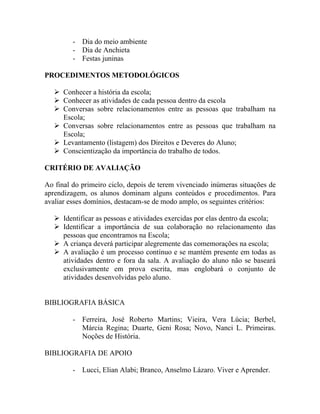 - Dia do meio ambiente
         - Dia de Anchieta
         - Festas juninas

PROCEDIMENTOS METODOLÓGICOS

    Conhecer a história da escola;
    Conhecer as atividades de cada pessoa dentro da escola
    Conversas sobre relacionamentos entre as pessoas que trabalham na
     Escola;
    Conversas sobre relacionamentos entre as pessoas que trabalham na
     Escola;
    Levantamento (listagem) dos Direitos e Deveres do Aluno;
    Conscientização da importância do trabalho de todos.

CRITÉRIO DE AVALIAÇÃO

Ao final do primeiro ciclo, depois de terem vivenciado inúmeras situações de
aprendizagem, os alunos dominam alguns conteúdos e procedimentos. Para
avaliar esses domínios, destacam-se de modo amplo, os seguintes critérios:

    Identificar as pessoas e atividades exercidas por elas dentro da escola;
    Identificar a importância de sua colaboração no relacionamento das
     pessoas que encontramos na Escola;
    A criança deverá participar alegremente das comemorações na escola;
    A avaliação é um processo contínuo e se mantém presente em todas as
     atividades dentro e fora da sala. A avaliação do aluno não se baseará
     exclusivamente em prova escrita, mas englobará o conjunto de
     atividades desenvolvidas pelo aluno.


BIBLIOGRAFIA BÁSICA

         - Ferreira, José Roberto Martins; Vieira, Vera Lúcia; Berbel,
           Márcia Regina; Duarte, Geni Rosa; Novo, Nanci L. Primeiras.
           Noções de História.

BIBLIOGRAFIA DE APOIO

         - Lucci, Elian Alabi; Branco, Anselmo Lázaro. Viver e Aprender.
 