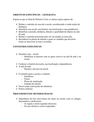 OBJETIVOS ESPECÍFICOS – GEOGRAFIA

Espera-se que ao final do Primeiro Ciclo, os alunos sejam capazes de:

    Relatar o caminho de casa até a escola, reconhecendo e tendo noção da
     distância;
    Identificar sua escola, sua história, sua localização e suas pendências;
    Identificar a posição, distância, direção e quantidade de objetos na sala
     de aula;
    Relatar o caminho percorrido pelo sol: de manhã, ao meio dia;
    Reconhecer as placas de trânsito e quais os cuidados que devemos
     tomar ao atravessar as ruas e avenidas.

CONTEÚDOS ESPECÍFICOS


    Itinerário casa – escola
         - Identificar as pessoas com as quais convive na sala de aula e na
            escola.

    Conhecer a história da escola, sua localização e dependências.
    A sala de aula
        - Direitos e deveres na escola

    O caminho para a escola e o trânsito
        - Semáforos
        - Faixas
        - Placas de sinalização
        - Guardas de trânsito
    Nosso corpo como ponto de referência
    Pontos cardeiais

PROCEDIMENTOS METODOLÓGICOS

    Importância da boa convivência do aluno na escola, com os colegas,
     funcionários e professores.
        - As regras a serem seguidas (deveres);
        - Os seus direitos a serem respeitados.
 
