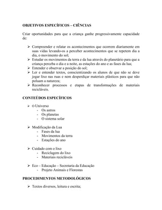 OBJETIVOS ESPECÍFICOS – CIÊNCIAS

Criar oportunidades para que a criança ganhe progressivamente capacidade
de:

   Compreender e relatar os acontecimentos que ocorrem diariamente em
    suas vidas levando-os a perceber acontecimentos que se repetem dia a
    dia, o movimento do sol;
   Estudar os movimentos da terra e da lua através do planetário para que a
    criança perceba o dia e a noite, as estações do ano e as fases da lua;
   Entender e observar a posição do sol;
   Ler e entender textos, conscientizando os alunos de que não se deve
    jogar lixo nas ruas e nem desperdiçar materiais plásticos para que não
    poluam a natureza;
   Reconhecer processos e etapas de transformações de materiais
    recicláveis.

CONTEÚDOS ESPECÍFICOS

   O Universo
        - Os astros
        - Os planetas
        - O sistema solar

   Modificação da Lua
      - Fases da lua
      - Movimentos da terra
      - Estações do ano

   Cuidado com o lixo
      - Reciclagem do lixo
      - Materiais recicláveis

   Eco – Educação – Secretaria da Educação
      - Projeto Animais e Florestas

PROCEDIMENTOS METODOLÓGICOS

   Textos diversos, leitura e escrita;
 