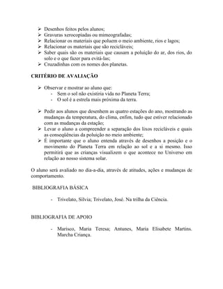  Desenhos feitos pelos alunos;
    Gravuras xerocopiadas ou mimeografadas;
    Relacionar os materiais que poluem o meio ambiente, rios e lagos;
    Relacionar os materiais que são recicláveis;
    Saber quais são os materiais que causam a poluição do ar, dos rios, do
     solo e o que fazer para evitá-las;
    Cruzadinhas com os nomes dos planetas.

CRITÉRIO DE AVALIAÇÃO

    Observar e mostrar ao aluno que:
       - Sem o sol não existiria vida no Planeta Terra;
       - O sol é a estrela mais próxima da terra.

    Pedir aos alunos que desenhem as quatro estações do ano, mostrando as
     mudanças da temperatura, do clima, enfim, tudo que estiver relacionado
     com as mudanças da estação;
    Levar o aluno a compreender a separação dos lixos recicláveis e quais
     as conseqüências da poluição no meio ambiente;
    É importante que o aluno entenda através de desenhos a posição e o
     movimento do Planeta Terra em relação ao sol e a si mesmo. Isso
     permitirá que as crianças visualizem o que acontece no Universo em
     relação ao nosso sistema solar.

O aluno será avaliado no dia-a-dia, através de atitudes, ações e mudanças de
comportamento.

BIBLIOGRAFIA BÁSICA

         - Trivelato, Sílvia; Trivelato, José. Na trilha da Ciência.


BIBLIOGRAFIA DE APOIO

         - Marisco, Maria Teresa; Antunes, Maria Elisabete Martins.
           Marcha Criança.
 