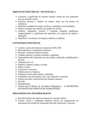 OBJETIVOS ESPECÍFICOS - MATEMÁTICA

   Construir o significado do número natural a partir de seus diferentes
    usos no contexto social;
   Localizar pessoas e objetos no espaço, fazer uso de pontos de
    referência;
   Identificar unidades de tempo e utilizar o calendário com facilidade;
   Indicar a posição dos números no quadro de valores;
   Analisar, interpretar, resolver e formular situações problemas,
    compreendendo o significado das operações, em especial da adição e
    subtração;
   Identificar e reconhecer os números ordinais e cardinais.

CONTEÚDOS ESPECÍFICOS

     Leitura e escrita dos números naturais de 200 a 450;
     Decomposição e composição numérica;
     Dezenas e centenas exatas (valores);
     Unidade, dezena e centena na adição e subtração;
     Nomenclatura dos elementos de uma adição, subtração, multiplicação e
      divisão;
     Tabuadas do 4 e 5;
     Números ordinais: leitura e escrita;
     Dobro e triplo;
     Antecessor e sucessor;
     Números pares e ímpares;
     Problemas envolvendo adição e subtração;
     Calendário: dias da semana, mês e ano, bimestre e semestre;
     Ordem crescente e decrescente dos números naturais;
     Divisão;
     Multiplicação;
     Projeto para II Mostra de Atividades Pedagógicas – A GEOMETRIA
      NO DESENVOLVIMENTO DE HABILIDADES.

PROCEDIMENTOS METODOLÓGICOS

   Reconhecimento dos números naturais no contexto diário;
   Leitura, escrita e ordenação numérica através da compreensão do
    mecanismo do sistema de numeração decimal, antecessor e sucessor;
 