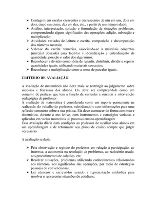  Contagem em escalas crescentes e decrescentes de um em um, dois em
     dois, cinco em cinco, dez em dez, etc., a partir de um número dado;
    Análise, interpretação, solução e formulação de situações problemas,
     compreendendo alguns significados das operações: adição, subtração e
     multiplicação;
    Atividades variadas de leitura e escrita, composição e decomposição
     dos números naturais;
    Valer-se da escrita numérica, associando-se a materiais concretos
     (material dourado) para facilitar a identificação e entendimento da
     quantidade, posição e valor dos algarismos;
    Reconhecer a divisão como idéia de repartir, distribuir, dividir e separar
     quantidades iguais, utilizando materiais concretos;
    Reconhecer a multiplicação como a soma de parcelas iguais.

CRITÉRIO DE AVALIAÇÃO

A avaliação de matemática não deve mais se restringir ao julgamento sobre
sucessos e fracassos dos alunos. Ela deve ser compreendida como um
conjunto de práticas que tem a função de sustentar e orientar a intervenção
pedagógica do professor.
A avaliação de matemática é considerada como um suporte permanente na
realização do trabalho do professor, subsidiando-o com informações para uma
reflexão constante sobre a sua prática. Ela deve acontecer de forma contínua e
sistemática, durante o ano letivo, com instrumentos e estratégias variadas e
aplicados em vários momentos do processo ensino-aprendizagem.
Essa avaliação diária dará condições ao professor de auxiliar seus alunos em
sua aprendizagem e de reformular seu plano de ensino sempre que julgar
necessário.

A avaliação se dará:

    Pela observação e registro do professor em relação à participação, ao
     interesse, a autonomia na resolução de problemas, ao raciocínio usado,
     aos procedimentos de cálculos, etc;
    Resolver situações, problemas utilizando conhecimentos relacionados
     aos números, aos significados das operações, por meio de estratégias
     pessoais ou convencionais;
    Ler números e escrevê-los usando a representação simbólica para
     resolver e representar situações do cotidiano;
 