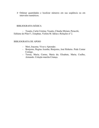  Ordenar quantidades e localizar números em sua seqüência ou em
     intervalos numéricos.



   BIBLIOGRAFIA BÁSICA

          - Tosatto, Carla Cristina; Tosatto, Cláudia Miriam; Peracchi,
Edilaine do Pilar F.; Estephan, Violeta M. Idéias e Relações nº 2.


BIBLIOGRAFIA DE APOIO

         - Mori, Iracema. Viver e Aprender.
         - Bonjorno, Regina Azenha; Bonjorno, José Roberto. Pode Contar
           Comigo.
         - Teresa, Maria; Carmo, Maria do; Elisabete, Maria; Coelho,
           Armando. Coleção marcha Criança.
 