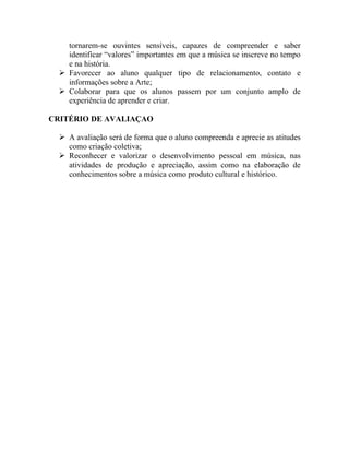 tornarem-se ouvintes sensíveis, capazes de compreender e saber
    identificar “valores” importantes em que a música se inscreve no tempo
    e na história.
   Favorecer ao aluno qualquer tipo de relacionamento, contato e
    informações sobre a Arte;
   Colaborar para que os alunos passem por um conjunto amplo de
    experiência de aprender e criar.

CRITÉRIO DE AVALIAÇAO

   A avaliação será de forma que o aluno compreenda e aprecie as atitudes
    como criação coletiva;
   Reconhecer e valorizar o desenvolvimento pessoal em música, nas
    atividades de produção e apreciação, assim como na elaboração de
    conhecimentos sobre a música como produto cultural e histórico.
 