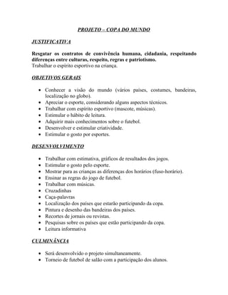 PROJETO – COPA DO MUNDO

JUSTIFICATIVA

Resgatar os contratos de convivência humana, cidadania, respeitando
diferenças entre culturas, respeito, regras e patriotismo.
Trabalhar o espírito esportivo na criança.

OBJETIVOS GERAIS

  • Conhecer a visão do mundo (vários países, costumes, bandeiras,
    localização no globo).
  • Apreciar o esporte, considerando alguns aspectos técnicos.
  • Trabalhar com espírito esportivo (mascote, músicas).
  • Estimular o hábito de leitura.
  • Adquirir mais conhecimentos sobre o futebol.
  • Desenvolver e estimular criatividade.
  • Estimular o gosto por esportes.

DESENVOLVIMENTO

  •   Trabalhar com estimativa, gráficos de resultados dos jogos.
  •   Estimular o gosto pelo esporte.
  •   Mostrar para as crianças as diferenças dos horários (fuso-horário).
  •   Ensinar as regras do jogo de futebol.
  •   Trabalhar com músicas.
  •   Cruzadinhas
  •   Caça-palavras
  •   Localização dos países que estarão participando da copa.
  •   Pintura e desenho das bandeiras dos países.
  •   Recortes de jornais ou revistas.
  •   Pesquisas sobre os países que estão participando da copa.
  •   Leitura informativa

CULMINÂNCIA

  • Será desenvolvido o projeto simultaneamente.
  • Torneio de futebol de salão com a participação dos alunos.
 