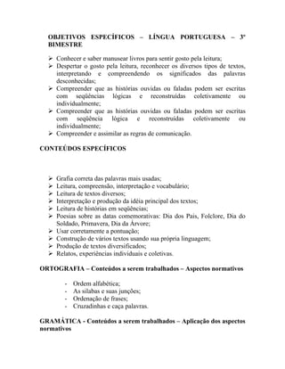 OBJETIVOS ESPECÍFICOS – LÍNGUA PORTUGUESA – 3º
  BIMESTRE

   Conhecer e saber manusear livros para sentir gosto pela leitura;
   Despertar o gosto pela leitura, reconhecer os diversos tipos de textos,
    interpretando e compreendendo os significados das palavras
    desconhecidas;
   Compreender que as histórias ouvidas ou faladas podem ser escritas
    com seqüências lógicas e reconstruídas coletivamente ou
    individualmente;
   Compreender que as histórias ouvidas ou faladas podem ser escritas
    com seqüência lógica e reconstruídas coletivamente ou
    individualmente;
   Compreender e assimilar as regras de comunicação.

CONTEÚDOS ESPECÍFICOS



     Grafia correta das palavras mais usadas;
     Leitura, compreensão, interpretação e vocabulário;
     Leitura de textos diversos;
     Interpretação e produção da idéia principal dos textos;
     Leitura de histórias em seqüências;
     Poesias sobre as datas comemorativas: Dia dos Pais, Folclore, Dia do
      Soldado, Primavera, Dia da Árvore;
     Usar corretamente a pontuação;
     Construção de vários textos usando sua própria linguagem;
     Produção de textos diversificados;
     Relatos, experiências individuais e coletivas.

ORTOGRAFIA – Conteúdos a serem trabalhados – Aspectos normativos

         -   Ordem alfabética;
         -   As silabas e suas junções;
         -   Ordenação de frases;
         -   Cruzadinhas e caça palavras.

GRAMÁTICA - Conteúdos a serem trabalhados – Aplicação dos aspectos
normativos
 
