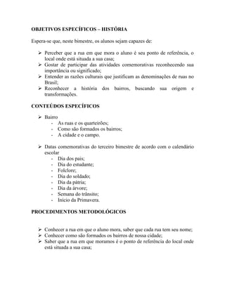 OBJETIVOS ESPECÍFICOS – HISTÓRIA

Espera-se que, neste bimestre, os alunos sejam capazes de:

    Perceber que a rua em que mora o aluno é seu ponto de referência, o
     local onde está situada a sua casa;
    Gostar de participar das atividades comemorativas reconhecendo sua
     importância ou significado;
    Entender as razões culturais que justificam as denominações de ruas no
     Brasil;
    Reconhecer a história dos bairros, buscando sua origem e
     transformações.

CONTEÚDOS ESPECÍFICOS

    Bairro
        - As ruas e os quarteirões;
        - Como são formados os bairros;
        - A cidade e o campo.

    Datas comemorativas do terceiro bimestre de acordo com o calendário
     escolar
        - Dia dos pais;
        - Dia do estudante;
        - Folclore;
        - Dia do soldado;
        - Dia da pátria;
        - Dia da árvore;
        - Semana do trânsito;
        - Início da Primavera.

PROCEDIMENTOS METODOLÓGICOS


    Conhecer a rua em que o aluno mora, saber que cada rua tem seu nome;
    Conhecer como são formados os bairros de nossa cidade;
    Saber que a rua em que moramos é o ponto de referência do local onde
     está situada a sua casa;
 