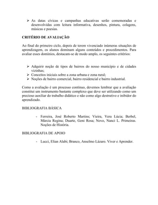  As datas cívicas e campanhas educativas serão comemoradas e
     desenvolvidas com leitura informativa, desenhos, pintura, colagens,
     músicas e poesias.

CRITÉRIO DE AVALIAÇÃO

Ao final do primeiro ciclo, depois de terem vivenciado inúmeras situações de
aprendizagem, os alunos dominam alguns conteúdos e procedimentos. Para
avaliar esses domínios, destacam-se de modo amplo, os seguintes critérios:


    Adquirir noção de tipos de bairros do nosso município e de cidades
     vizinhas;
    Conceitos iniciais sobre a zona urbana e zona rural;
    Noções de bairro comercial, bairro residencial e bairro industrial.

Como a avaliação é um processo contínuo, devemos lembrar que a avaliação
constitui um instrumento bastante complexo que deve ser utilizando como um
precioso auxiliar do trabalho didático e não como algo destrutivo e inibidor do
aprendizado.

BIBLIOGRAFIA BÁSICA

         - Ferreira, José Roberto Martins; Vieira, Vera Lúcia; Berbel,
           Márcia Regina; Duarte, Geni Rosa; Novo, Nanci L. Primeiras.
           Noções de História.

BIBLIOGRAFIA DE APOIO

         - Lucci, Elian Alabi; Branco, Anselmo Lázaro. Viver e Aprender.
 