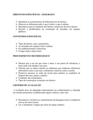 OBJETIVOS ESPECÍFICOS - GEOGRAFIA


      Identificar as características de diferentes tios de bairros;
      Observar as diferenças entre o que é rural e o que é urbano;
      Reconhecer que as condições dos bairros variam por diversos fatores;
      Discutir a problemática da construção de moradias em espaços
       públicos.

CONTEÚDOS ESPECÍFICOS


      Tipos de bairros, ruas e quarteirões;
      As moradias dos espaços rural e urbano;
      Os estabelecimentos comerciais;
      O lugar onde o aluno mora.

PROCEDIMENTO METODOLÓGICO


    Mostrar que a rua em que mora o aluno é seu ponto de referência, o
     local onde está situada a sua casa;
    Solicitar que os alunos anotem os endereços que traduzam referências
     individuais como a sua casa e referências coletivas como a escola;
    Promover passeios ao redor da escola para analisar as condições de
     limpeza das ruas, praças e jardins;
    Condições das construções;
    Tipos de construções existentes nos bairros.

CRITÉRIO DE AVALIAÇÃO

 A avaliação deve ser planejada relativamente aos conhecimentos e utilizada
em estudos posteriores, estabelecendo alguns critérios, entre eles:


    Reconhecer e localizar as características da paisagem local e compará-la
     com as de outros locais;
    Ler e interpretar o espaço por meio de mapas simples;
 