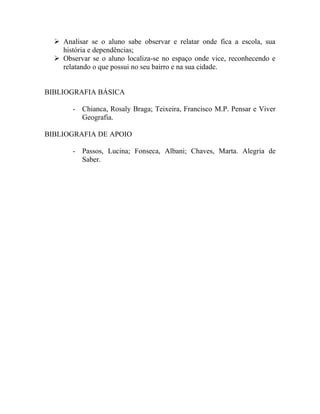  Analisar se o aluno sabe observar e relatar onde fica a escola, sua
    história e dependências;
   Observar se o aluno localiza-se no espaço onde vice, reconhecendo e
    relatando o que possui no seu bairro e na sua cidade.


BIBLIOGRAFIA BÁSICA

       - Chianca, Rosaly Braga; Teixeira, Francisco M.P. Pensar e Viver
         Geografia.

BIBLIOGRAFIA DE APOIO

       - Passos, Lucina; Fonseca, Albani; Chaves, Marta. Alegria de
         Saber.
 