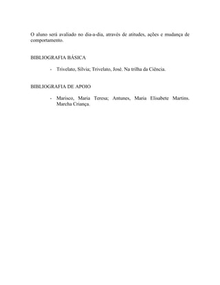 O aluno será avaliado no dia-a-dia, através de atitudes, ações e mudança de
comportamento.


BIBLIOGRAFIA BÁSICA

         - Trivelato, Sílvia; Trivelato, José. Na trilha da Ciência.


BIBLIOGRAFIA DE APOIO

         - Marisco, Maria Teresa; Antunes, Maria Elisabete Martins.
           Marcha Criança.
 