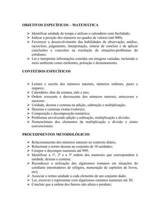 OBJETIVOS ESPECÍFICOS – MATEMÁTICA

   Identificar unidade de tempo e utilizar o calendário com facilidade;
   Indicar a posição dos números no quadro de valores (até 800);
   Favorecer o desenvolvimento das habilidades de observação, análise,
    raciocínio, julgamento, interpretação, síntese de concluir e de aplicar
    conclusões e conceitos na resolução de situações-problemas do
    cotidiano;
   Ler e interpretar informações contidas em imagens variadas, incluindo o
    meio ambiente como enchentes, poluição e desmatamento.

CONTEÚDOS ESPECÍFICOS


   Leitura e escrita dos números naturais, números ordinais, pares e
    impares;
   Calendário: dias da semana, mês e ano;
   Ordem crescente e decrescente dos números naturais, antecessor e
    sucessor;
   Unidade, dezena e centena na adição, subtração e multiplicação;
   Dezenas e centenas exatas (valores);
   Composição e decomposição numérica;
   Problemas envolvendo adição e subtração, multiplicação e divisão;
   Nomenclatura dos elementos da multiplicação e divisão e sinais
    convencionais.

PROCEDIMENTOS METODOLÓGICOS

     Relacionamento dos números naturais no contexto diário;
     Relacionar o termo dezena ao conjunto de 10 unidades;
     Compor e decompor numerais até 999;
     Identificar a 1ª, 2ª e a 3ª ordem dos numerais que correspondem à
      unidade, dezena e centena;
     Reconhecer a utilização dos algarismos romanos em situações do
      cotidiano (mostradores de relógios, numeração de capítulos de livros,
      etc);
     Associar o termo unidade a cada elemento de um conjunto dado;
     Ler, escrever e representar com algarismos romanos numerais até 30;
     Concluir que a ordem dos fatores não altera o produto;
 