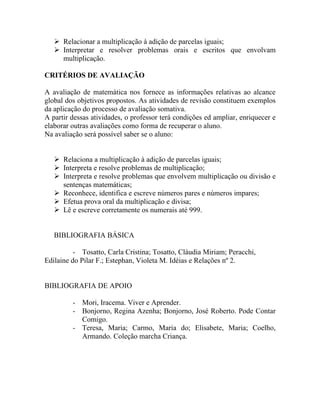  Relacionar a multiplicação à adição de parcelas iguais;
    Interpretar e resolver problemas orais e escritos que envolvam
     multiplicação.

CRITÉRIOS DE AVALIAÇÃO

A avaliação de matemática nos fornece as informações relativas ao alcance
global dos objetivos propostos. As atividades de revisão constituem exemplos
da aplicação do processo de avaliação somativa.
A partir dessas atividades, o professor terá condições ed ampliar, enriquecer e
elaborar outras avaliações como forma de recuperar o aluno.
Na avaliação será possível saber se o aluno:


    Relaciona a multiplicação à adição de parcelas iguais;
    Interpreta e resolve problemas de multiplicação;
    Interpreta e resolve problemas que envolvem multiplicação ou divisão e
     sentenças matemáticas;
    Reconhece, identifica e escreve números pares e números impares;
    Efetua prova oral da multiplicação e divisa;
    Lê e escreve corretamente os numerais até 999.


   BIBLIOGRAFIA BÁSICA

          - Tosatto, Carla Cristina; Tosatto, Cláudia Miriam; Peracchi,
Edilaine do Pilar F.; Estephan, Violeta M. Idéias e Relações nº 2.


BIBLIOGRAFIA DE APOIO

         - Mori, Iracema. Viver e Aprender.
         - Bonjorno, Regina Azenha; Bonjorno, José Roberto. Pode Contar
           Comigo.
         - Teresa, Maria; Carmo, Maria do; Elisabete, Maria; Coelho,
           Armando. Coleção marcha Criança.
 