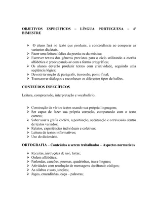 OBJETIVOS       ESPECÍFICOS        –   LÍNGUA        PORTUGUESA         –   4º
BIMESTRE


    O aluno fará no texto que produzir, a concordância ao comparar as
     variantes dialetais;
    Fazer uma leitura lúdica da poesia ou da música;
    Escrever textos dos gêneros previstos para o ciclo utilizando a escrita
     alfabética e preocupando-se com a forma ortográfica;
    Os alunos deverão produzir textos com criatividade, seguindo uma
     seqüência lógica;
    Deverá ter noção de parágrafo, travessão, ponto final;
    Transcrever diálogos e reconhecer os diferentes tipos de balões.

CONTEÚDOS ESPECÍFICOS

Leitura, compreensão, interpretação e vocabulário.


    Construção de vários textos usando sua própria linguagem;
    Ser capaz de fazer sua própria correção, comparando com o texto
     correto;
    Saber usar a grafia correta, a pontuação, acentuação e o travessão dentro
     de textos variados;
    Relatos, experiências individuais e coletivas;
    Leitura de textos informativos;
    Uso do dicionário.

ORTOGRAFIA – Conteúdos a serem trabalhados – Aspectos normativos

      Receitas, instruções de uso, listas;
      Ordem alfabética;
      Parlendas, canções, poemas, quadrinhas, trava-línguas;
      Atividades com resolução de mensagens decifrando códigos;
      As silabas e suas junções;
      Jogos, cruzadinhas, caça – palavras;
 