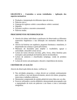 GRAMÁTICA – Conteúdos a serem trabalhados – Aplicação dos
aspectos normativos

      Produção e interpretação de diferentes tipos de textos;
      Palavras com x;
      Emprego de regência verbal e concordância verbal e nominal;
      Dígrafos;
      Encontro vocálico e encontro consonantal;
      Palavras mudas.

PROCEDIMENTOS METODOLÓGICOS

    Através de relatos individuais a professora irá observando as diferentes
     expressões lingüísticas e sua utilização em momentos diferentes de
     falar;
    Através de histórias em seqüência, pequenas literaturas e manchetes, ir
     despertando nas crianças o gosto pela leitura;
    Manuseio do dicionário para ampliar o vocabulário, aguçar a
     curiosidade e descobrir coisas novas;
    Leitura de textos diversos (revistas, gibis, livros, obras literárias para
     recreação e para produção de histórias através de desenhos);
    Leitura de anúncios e classificados (emprego, venda de produtos
     diversos);
    Leitura de textos sem pontuação e discutir a importância da mesma.

CRITÉRIO DE AVALIÇÃO

Através da observação diária do aluno, verificar se:

    Nas atividades propostas, o aluno deverá ser avaliado continuamente
     para verificar o seu real desenvolvimento, através de relatos, pesquisas,
     entrevistas e trabalhos coletivos;
    Demonstrar compreensão do sentido global de textos lidos em voz alta;
    Escrever utilizando a escrita alfabética, demonstrando preocupação com
     a segmentação do texto em palavras e em frases e com a convenção
     ortográfica.
 