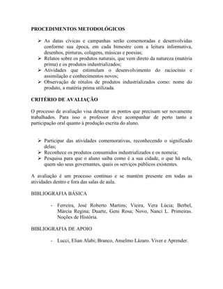 PROCEDIMENTOS METODOLÓGICOS

    As datas cívicas e campanhas serão comemoradas e desenvolvidas
     conforme sua época, em cada bimestre com a leitura informativa,
     desenhos, pinturas, colagens, músicas e poesias;
    Relatos sobre os produtos naturais, que vem direto da natureza (matéria
     prima) e os produtos industrializados;
    Atividades que estimulam o desenvolvimento do raciocínio e
     assimilação e conhecimentos novos;
    Observação de rótulos de produtos industrializados como: nome do
     produto, a matéria prima utilizada.

CRITÉRIO DE AVALIAÇÃO

O processo de avaliação visa detectar os pontos que precisam ser novamente
trabalhados. Para isso o professor deve acompanhar de perto tanto a
participação oral quanto à produção escrita do aluno.


    Participar das atividades comemorativas, reconhecendo o significado
     delas;
    Reconhece os produtos consumidos industrializados e os nomeia;
    Pesquisa para que o aluno saiba como é a sua cidade, o que há nela,
     quem são seus governantes, quais os serviços públicos existentes.

A avaliação é um processo contínuo e se mantém presente em todas as
atividades dentro e fora das salas de aula.

BIBLIOGRAFIA BÁSICA

         - Ferreira, José Roberto Martins; Vieira, Vera Lúcia; Berbel,
           Márcia Regina; Duarte, Geni Rosa; Novo, Nanci L. Primeiras.
           Noções de História.

BIBLIOGRAFIA DE APOIO

         - Lucci, Elian Alabi; Branco, Anselmo Lázaro. Viver e Aprender.
 