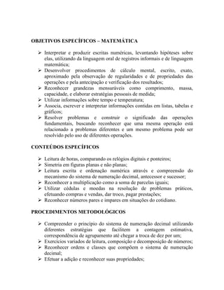 OBJETIVOS ESPECÍFICOS – MATEMÁTICA

   Interpretar e produzir escritas numéricas, levantando hipóteses sobre
    elas, utilizando da linguagem oral de registros informais e de linguagem
    matemática;
   Desenvolver procedimentos de cálculo mental, escrito, exato,
    aproximado pela observação de regularidades e de propriedades das
    operações e pela antecipação e verificação dos resultados;
   Reconhecer grandezas mensuráveis como comprimento, massa,
    capacidade, e elaborar estratégias pessoais de medida;
   Utilizar informações sobre tempo e temperatura;
   Associa, escrever e interpretar informações contidas em listas, tabelas e
    gráficos;
   Resolver problemas e construir o significado das operações
    fundamentais, buscando reconhecer que uma mesma operação está
    relacionado a problemas diferentes e um mesmo problema pode ser
    resolvido pelo uso de diferentes operações.

CONTEÚDOS ESPECÍFICOS

   Leitura de horas, comparando os relógios digitais e ponteiros;
   Simetria em figuras planas e não planas;
   Leitura escrita e ordenação numérica através e compreensão do
    mecanismo do sistema de numeração decimal, antecessor e sucessor;
   Reconhecer a multiplicação como a soma de parcelas iguais;
   Utilizar cédulas e moedas na resolução de problemas práticos,
    efetuando compras e vendas, dar troco, pagar prestações;
   Reconhecer números pares e impares em situações do cotidiano.

PROCEDIMENTOS METODOLÓGICOS

   Compreender o princípio do sistema de numeração decimal utilizando
    diferentes estratégias que facilitem a contagem estimativa,
    correspondência de agrupamento até chegar a troca de dez por um;
   Exercícios variados de leitura, composição e decomposição de números;
   Reconhecer ordens e classes que compõem o sistema de numeração
    decimal;
   Efetuar a adição e reconhecer suas propriedades;
 