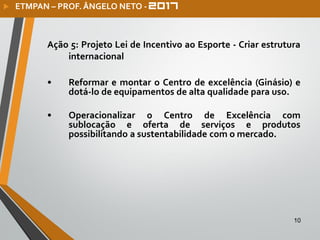 10
Ação 5: Projeto Lei de Incentivo ao Esporte - Criar estrutura
internacional
• Reformar e montar o Centro de excelência (Ginásio) e
dotá-lo de equipamentos de alta qualidade para uso.
• Operacionalizar o Centro de Excelência com
sublocação e oferta de serviços e produtos
possibilitando a sustentabilidade com o mercado.
 ETMPAN – PROF. ÂNGELO NETO -
 