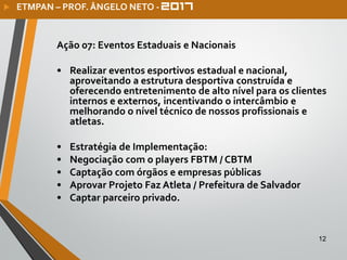 12
Ação 07: Eventos Estaduais e Nacionais
• Realizar eventos esportivos estadual e nacional,
aproveitando a estrutura desportiva construída e
oferecendo entretenimento de alto nível para os clientes
internos e externos, incentivando o intercâmbio e
melhorando o nível técnico de nossos profissionais e
atletas.
• Estratégia de Implementação:
• Negociação com o players FBTM / CBTM
• Captação com órgãos e empresas públicas
• Aprovar Projeto Faz Atleta / Prefeitura de Salvador
• Captar parceiro privado.
 ETMPAN – PROF. ÂNGELO NETO -
 