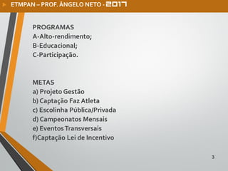 PROGRAMAS
A-Alto-rendimento;
B-Educacional;
C-Participação.
METAS
a) Projeto Gestão
b) Captação Faz Atleta
c) Escolinha Pública/Privada
d) Campeonatos Mensais
e) EventosTransversais
f)Captação Lei de Incentivo
3
 ETMPAN – PROF. ÂNGELO NETO -
 